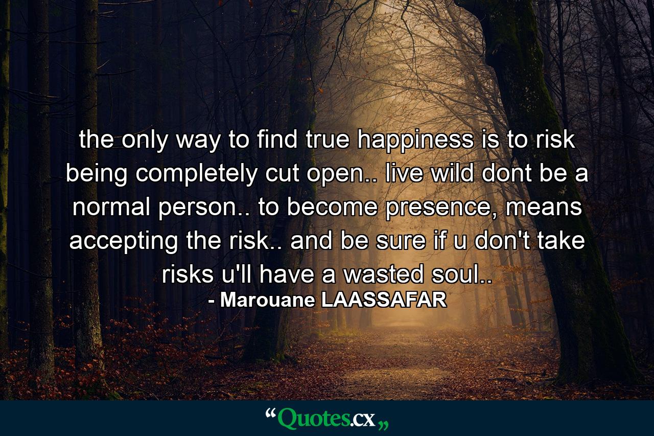 the only way to find true happiness is to risk being completely cut open.. live wild dont be a normal person.. to become presence, means accepting the risk.. and be sure if u don't take risks u'll have a wasted soul.. - Quote by Marouane LAASSAFAR