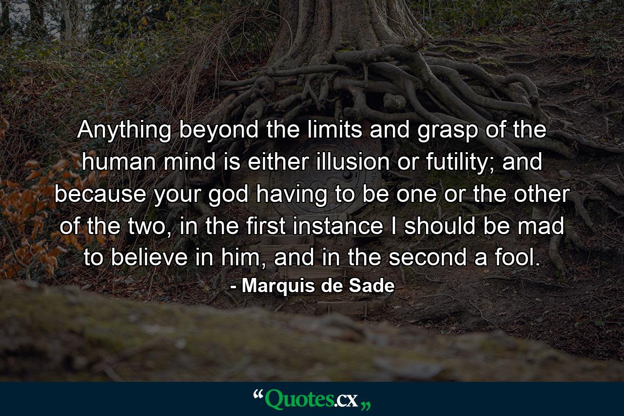 Anything beyond the limits and grasp of the human mind is either illusion or futility; and because your god having to be one or the other of the two, in the first instance I should be mad to believe in him, and in the second a fool. - Quote by Marquis de Sade