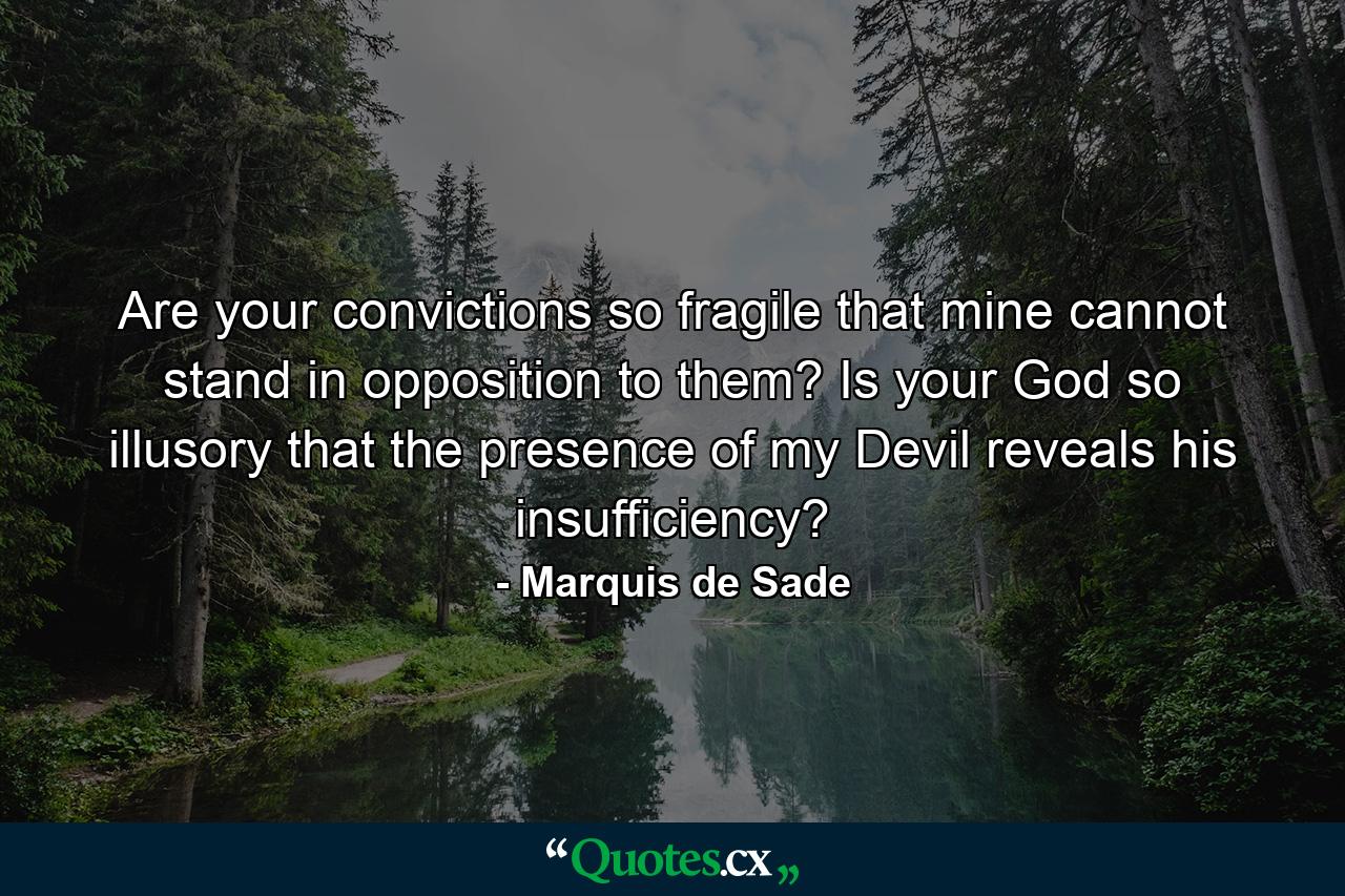 Are your convictions so fragile that mine cannot stand in opposition to them? Is your God so illusory that the presence of my Devil reveals his insufficiency? - Quote by Marquis de Sade