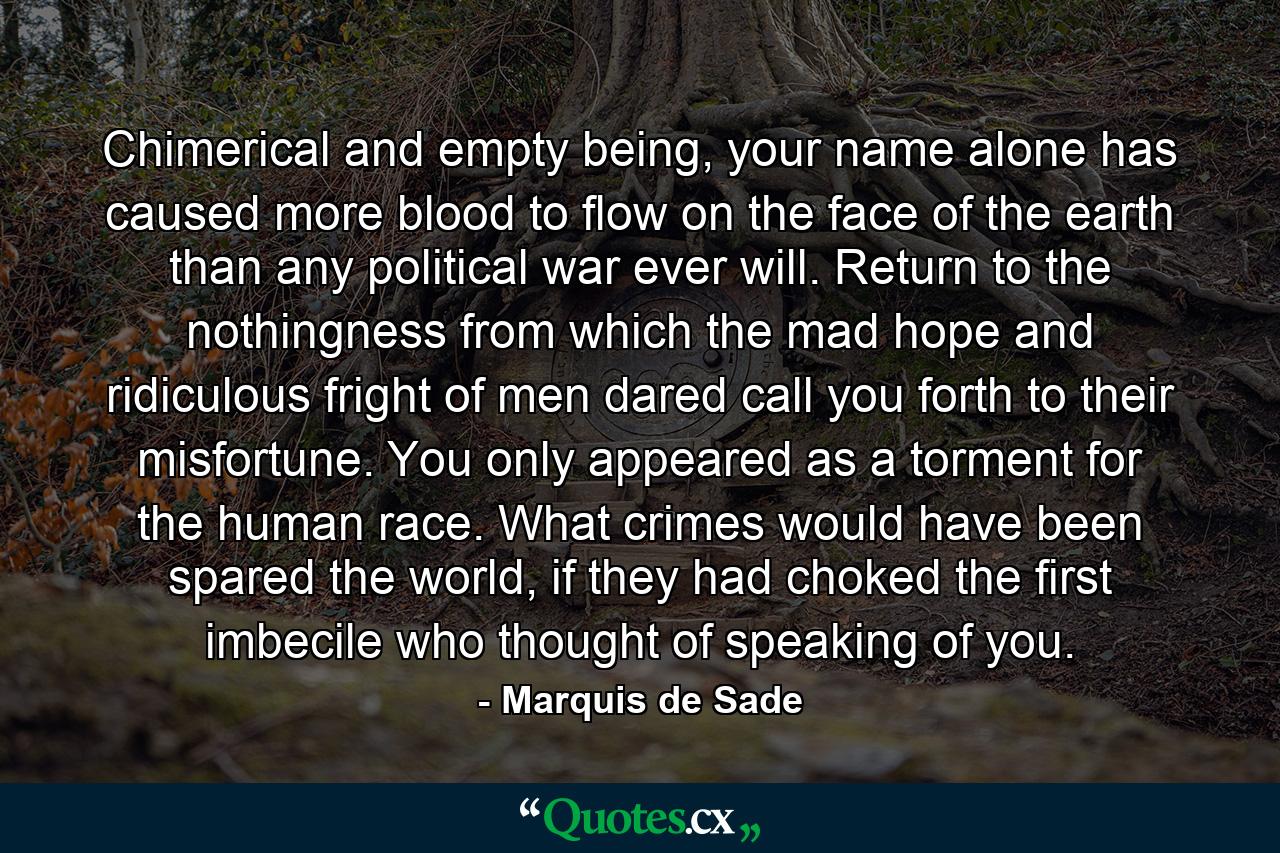 Chimerical and empty being, your name alone has caused more blood to flow on the face of the earth than any political war ever will. Return to the nothingness from which the mad hope and ridiculous fright of men dared call you forth to their misfortune. You only appeared as a torment for the human race. What crimes would have been spared the world, if they had choked the first imbecile who thought of speaking of you. - Quote by Marquis de Sade