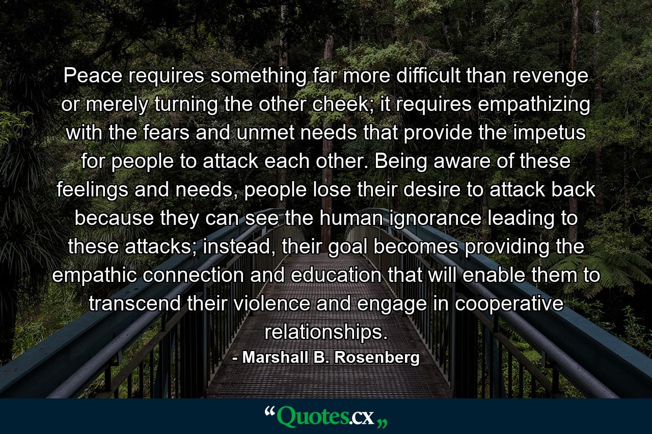 Peace requires something far more difficult than revenge or merely turning the other cheek; it requires empathizing with the fears and unmet needs that provide the impetus for people to attack each other. Being aware of these feelings and needs, people lose their desire to attack back because they can see the human ignorance leading to these attacks; instead, their goal becomes providing the empathic connection and education that will enable them to transcend their violence and engage in cooperative relationships. - Quote by Marshall B. Rosenberg