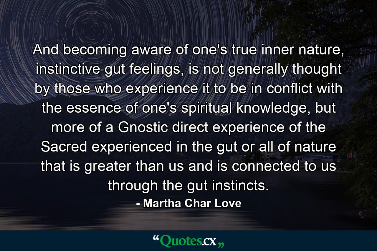 And becoming aware of one's true inner nature, instinctive gut feelings, is not generally thought by those who experience it to be in conflict with the essence of one's spiritual knowledge, but more of a Gnostic direct experience of the Sacred experienced in the gut or all of nature that is greater than us and is connected to us through the gut instincts. - Quote by Martha Char Love