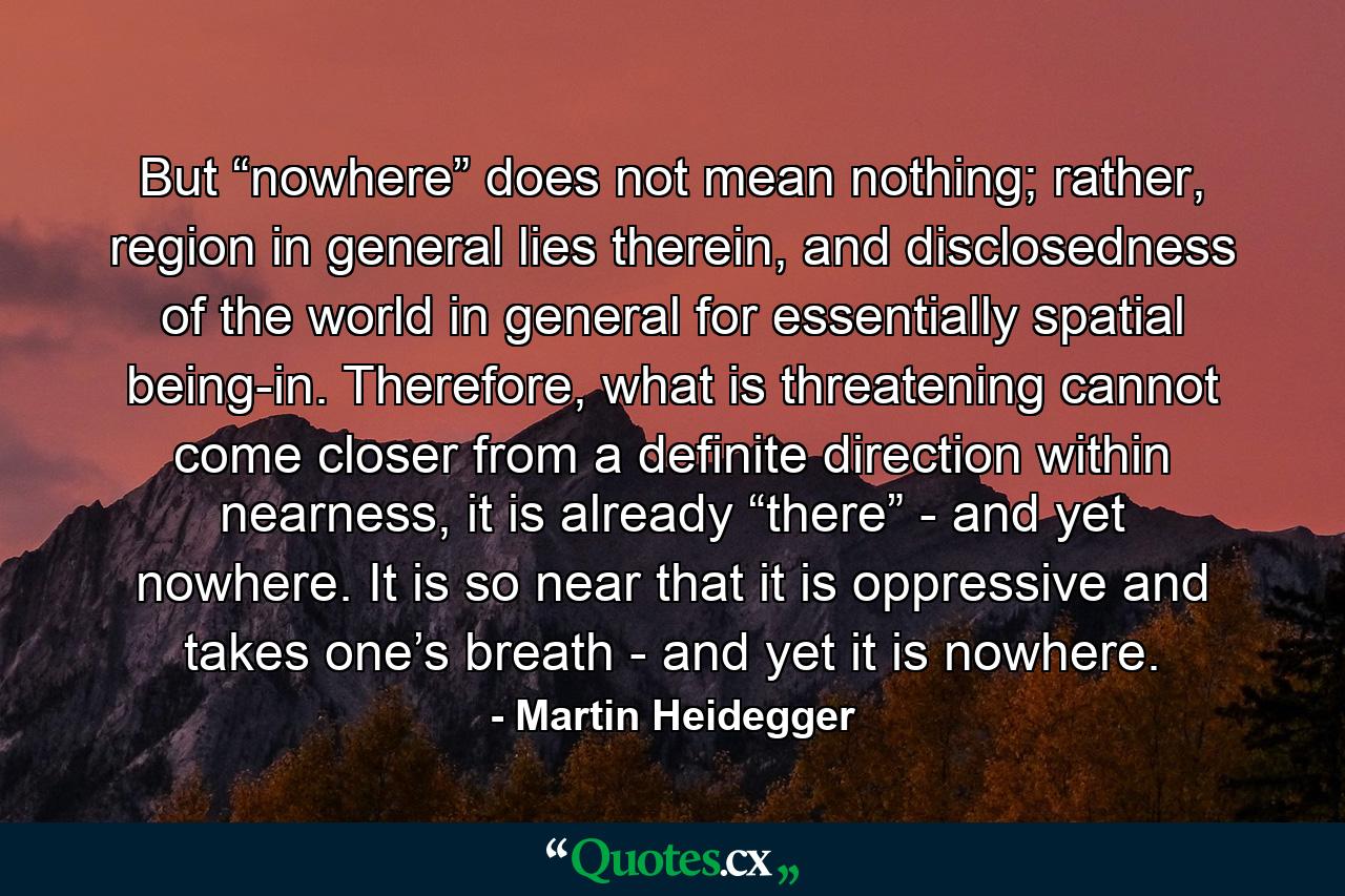 But “nowhere” does not mean nothing; rather, region in general lies therein, and disclosedness of the world in general for essentially spatial being-in. Therefore, what is threatening cannot come closer from a definite direction within nearness, it is already “there” - and yet nowhere. It is so near that it is oppressive and takes one’s breath - and yet it is nowhere. - Quote by Martin Heidegger