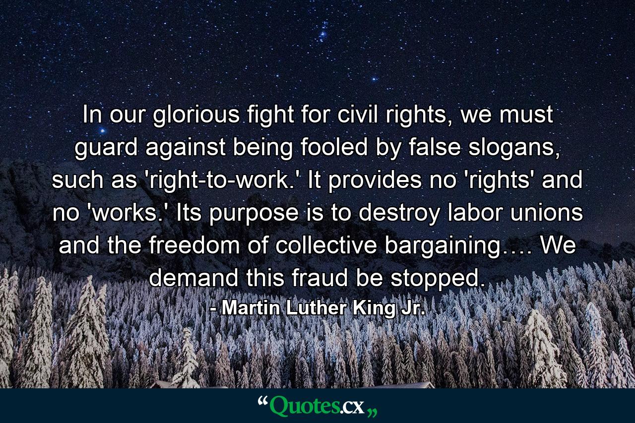 In our glorious fight for civil rights, we must guard against being fooled by false slogans, such as 'right-to-work.' It provides no 'rights' and no 'works.' Its purpose is to destroy labor unions and the freedom of collective bargaining…. We demand this fraud be stopped. - Quote by Martin Luther King Jr.