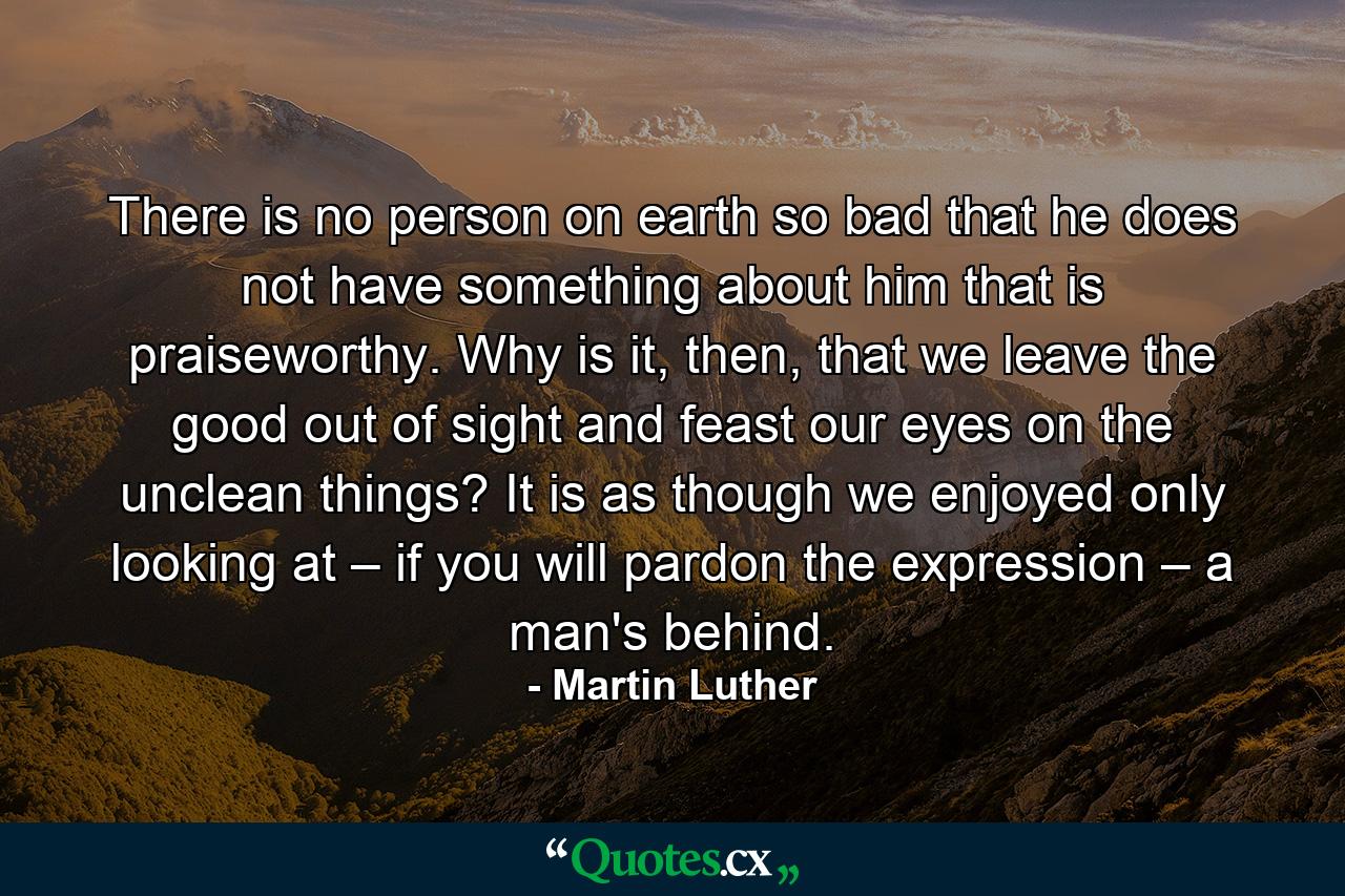 There is no person on earth so bad that he does not have something about him that is praiseworthy. Why is it, then, that we leave the good out of sight and feast our eyes on the unclean things? It is as though we enjoyed only looking at – if you will pardon the expression – a man's behind. - Quote by Martin Luther