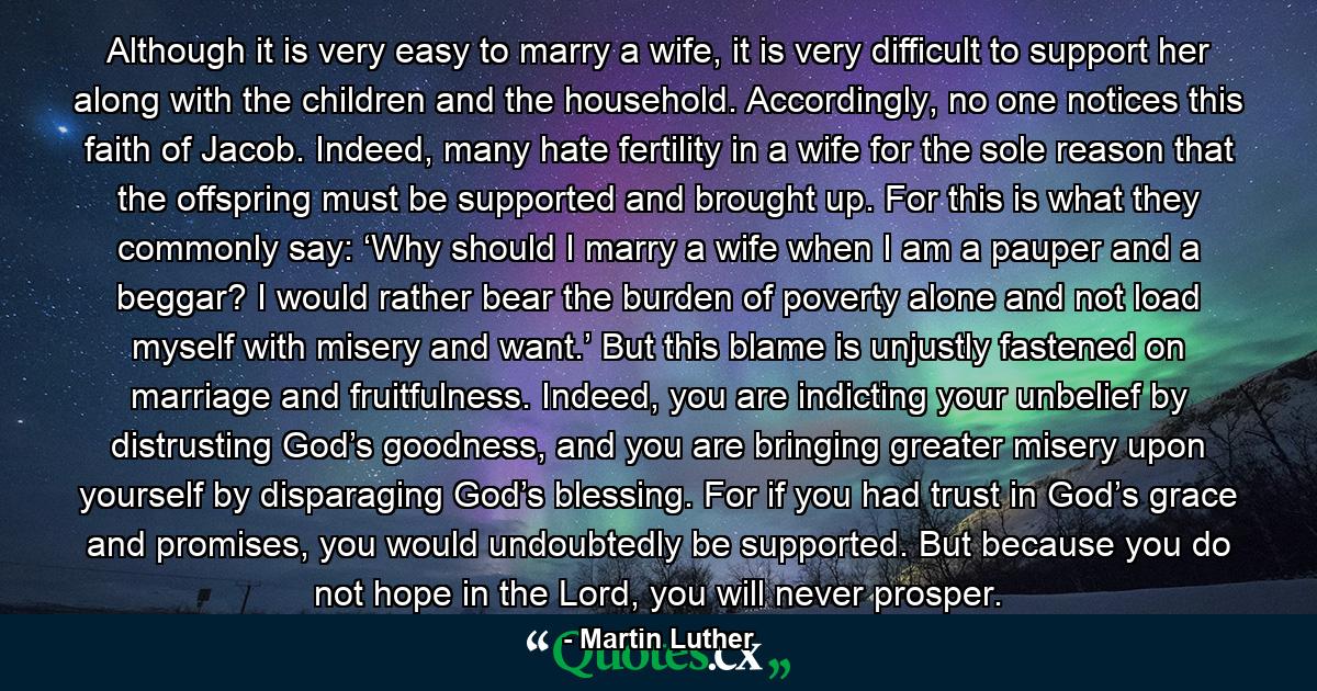 Although it is very easy to marry a wife, it is very difficult to support her along with the children and the household. Accordingly, no one notices this faith of Jacob. Indeed, many hate fertility in a wife for the sole reason that the offspring must be supported and brought up. For this is what they commonly say: ‘Why should I marry a wife when I am a pauper and a beggar? I would rather bear the burden of poverty alone and not load myself with misery and want.’ But this blame is unjustly fastened on marriage and fruitfulness. Indeed, you are indicting your unbelief by distrusting God’s goodness, and you are bringing greater misery upon yourself by disparaging God’s blessing. For if you had trust in God’s grace and promises, you would undoubtedly be supported. But because you do not hope in the Lord, you will never prosper. - Quote by Martin Luther