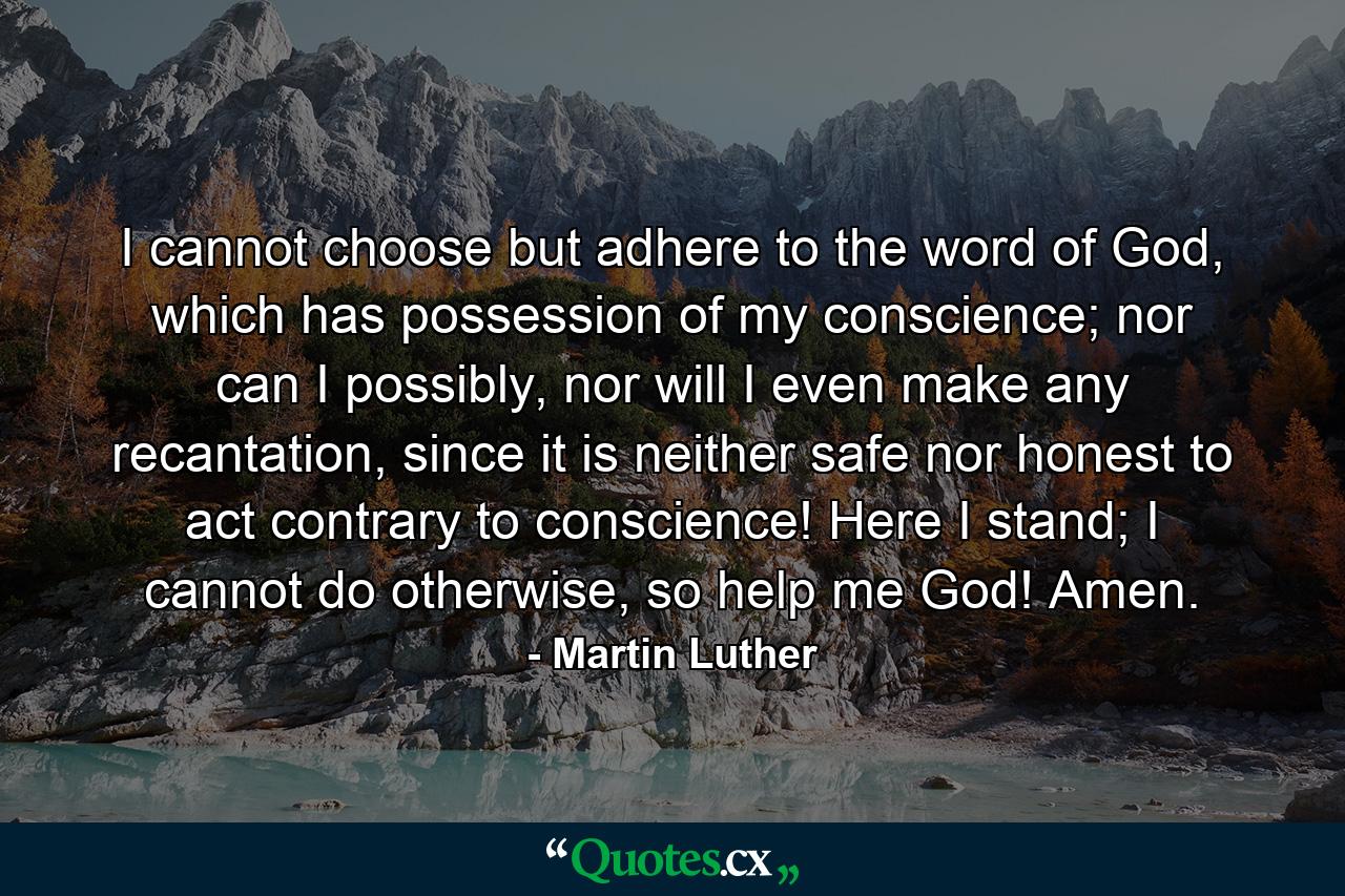 I cannot choose but adhere to the word of God, which has possession of my conscience; nor can I possibly, nor will I even make any recantation, since it is neither safe nor honest to act contrary to conscience! Here I stand; I cannot do otherwise, so help me God! Amen. - Quote by Martin Luther