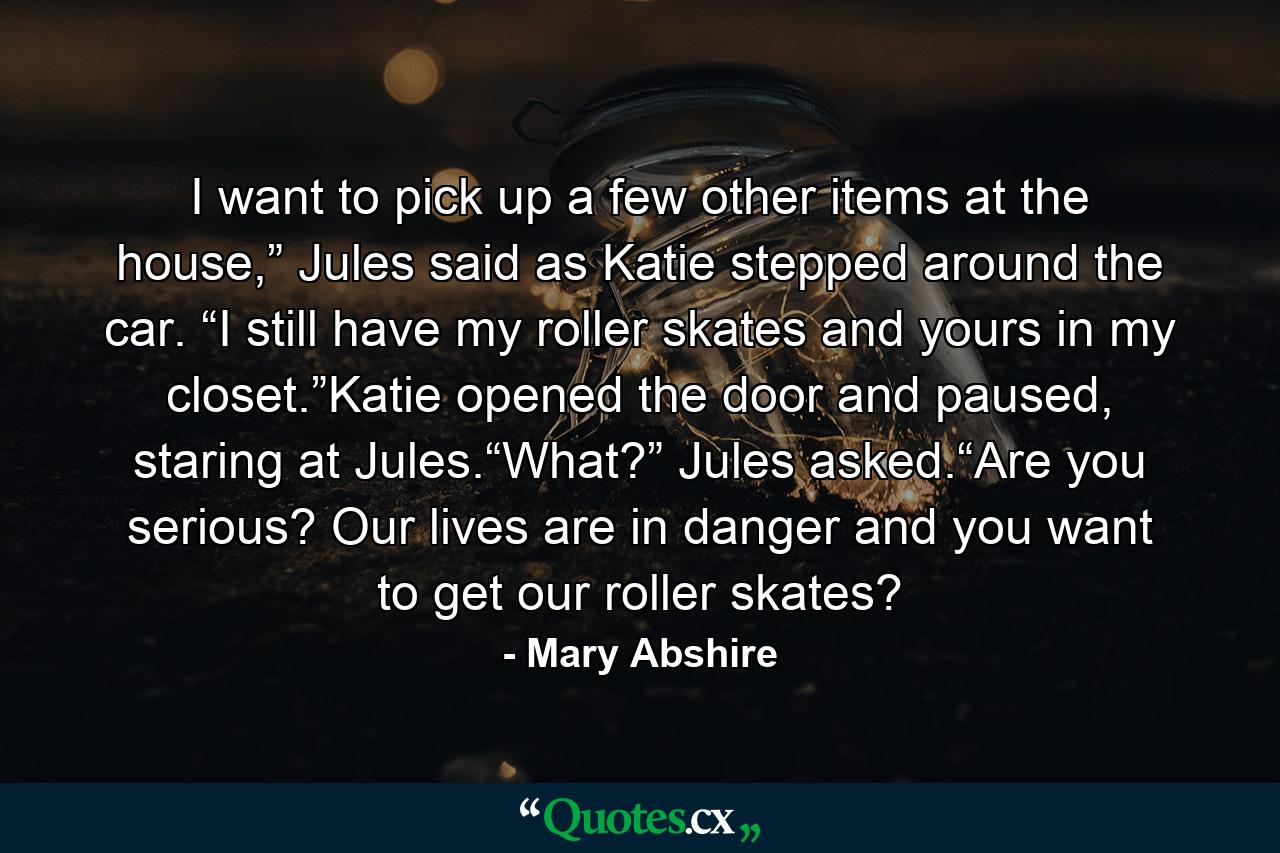 I want to pick up a few other items at the house,” Jules said as Katie stepped around the car. “I still have my roller skates and yours in my closet.”Katie opened the door and paused, staring at Jules.“What?” Jules asked.“Are you serious? Our lives are in danger and you want to get our roller skates? - Quote by Mary Abshire