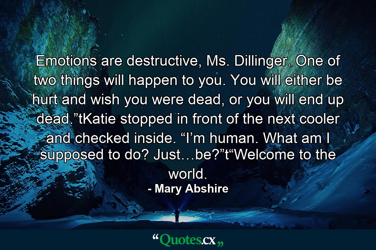 Emotions are destructive, Ms. Dillinger. One of two things will happen to you. You will either be hurt and wish you were dead, or you will end up dead.”tKatie stopped in front of the next cooler and checked inside. “I’m human. What am I supposed to do? Just…be?”t“Welcome to the world. - Quote by Mary Abshire