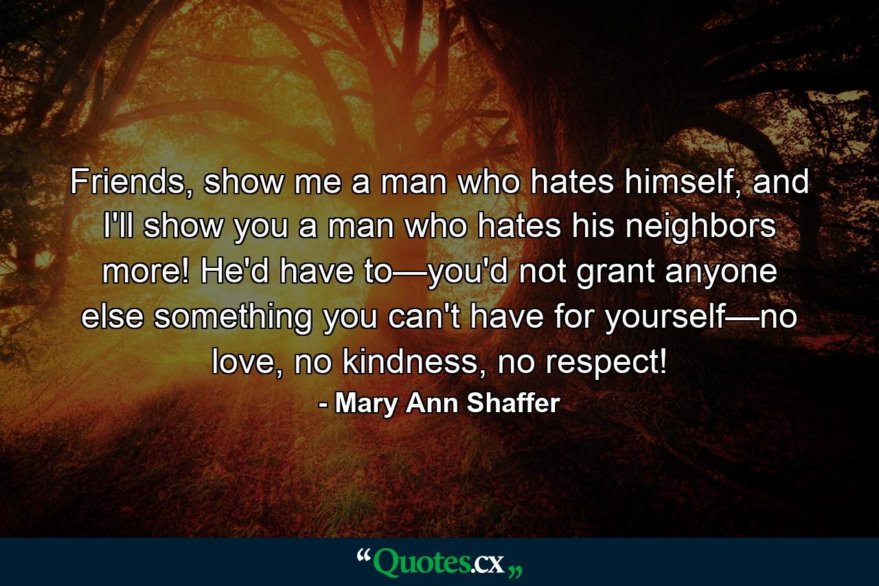 Friends, show me a man who hates himself, and I'll show you a man who hates his neighbors more! He'd have to—you'd not grant anyone else something you can't have for yourself—no love, no kindness, no respect! - Quote by Mary Ann Shaffer