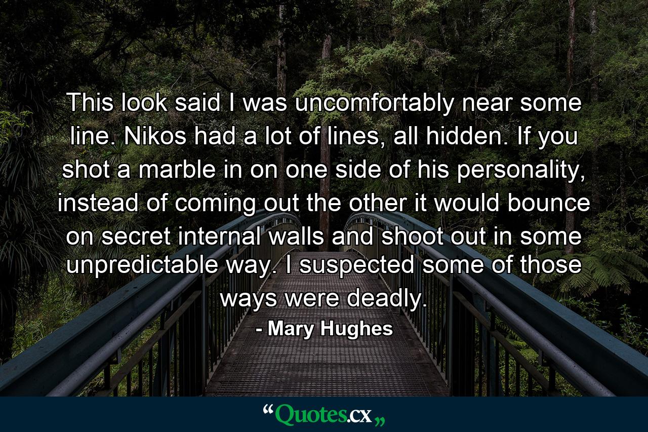 This look said I was uncomfortably near some line. Nikos had a lot of lines, all hidden. If you shot a marble in on one side of his personality, instead of coming out the other it would bounce on secret internal walls and shoot out in some unpredictable way. I suspected some of those ways were deadly. - Quote by Mary Hughes