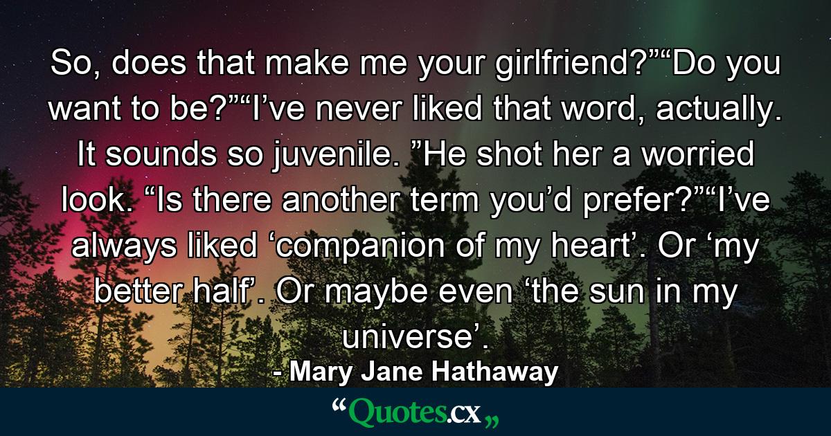 So, does that make me your girlfriend?”“Do you want to be?”“I’ve never liked that word, actually. It sounds so juvenile. ”He shot her a worried look. “Is there another term you’d prefer?”“I’ve always liked ‘companion of my heart’. Or ‘my better half’. Or maybe even ‘the sun in my universe’. - Quote by Mary Jane Hathaway