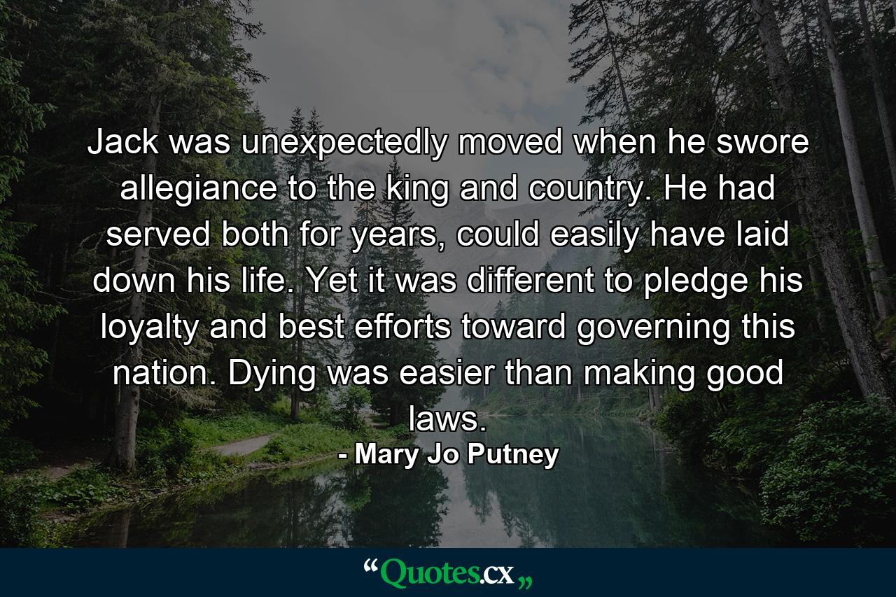 Jack was unexpectedly moved when he swore allegiance to the king and country. He had served both for years, could easily have laid down his life. Yet it was different to pledge his loyalty and best efforts toward governing this nation. Dying was easier than making good laws. - Quote by Mary Jo Putney