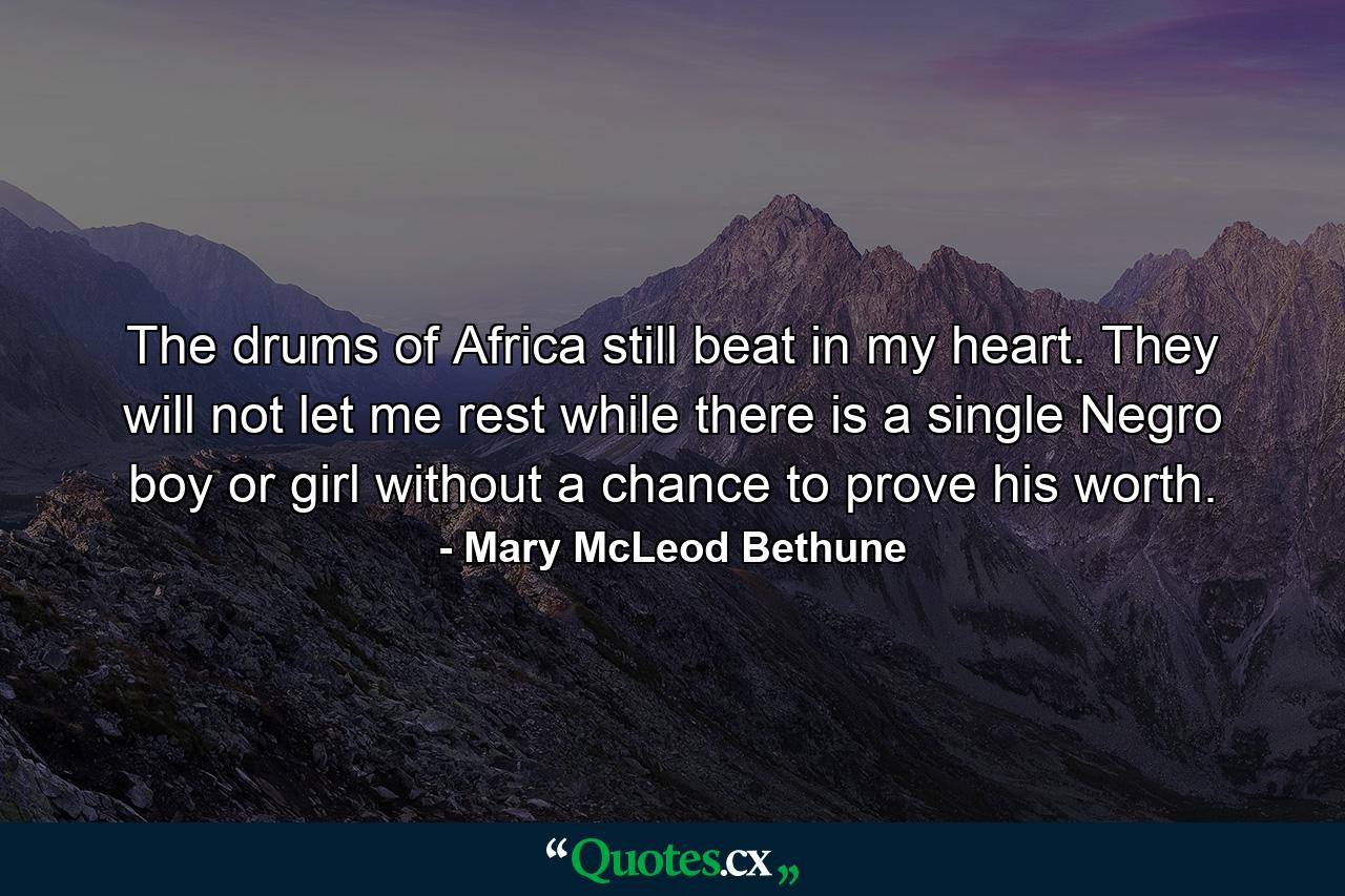 The drums of Africa still beat in my heart. They will not let me rest while there is a single Negro boy or girl without a chance to prove his worth. - Quote by Mary McLeod Bethune