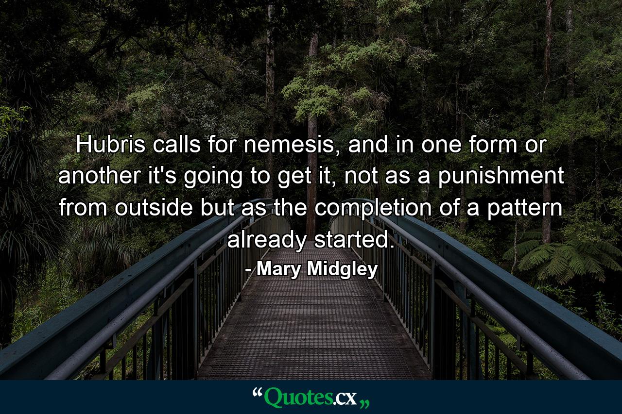 Hubris calls for nemesis, and in one form or another it's going to get it, not as a punishment from outside but as the completion of a pattern already started. - Quote by Mary Midgley