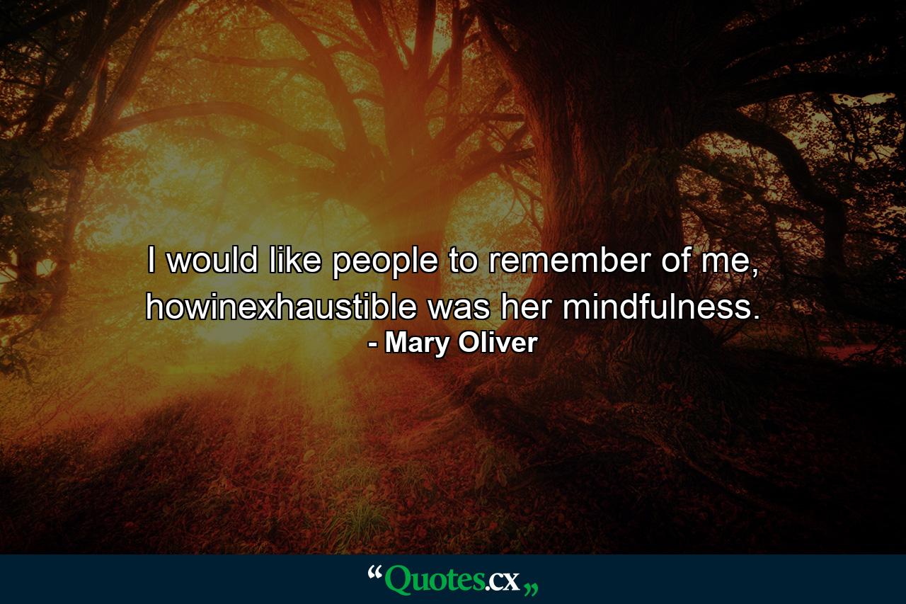 I would like people to remember of me, howinexhaustible was her mindfulness. - Quote by Mary Oliver