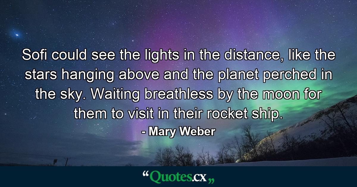 Sofi could see the lights in the distance, like the stars hanging above and the planet perched in the sky. Waiting breathless by the moon for them to visit in their rocket ship. - Quote by Mary Weber