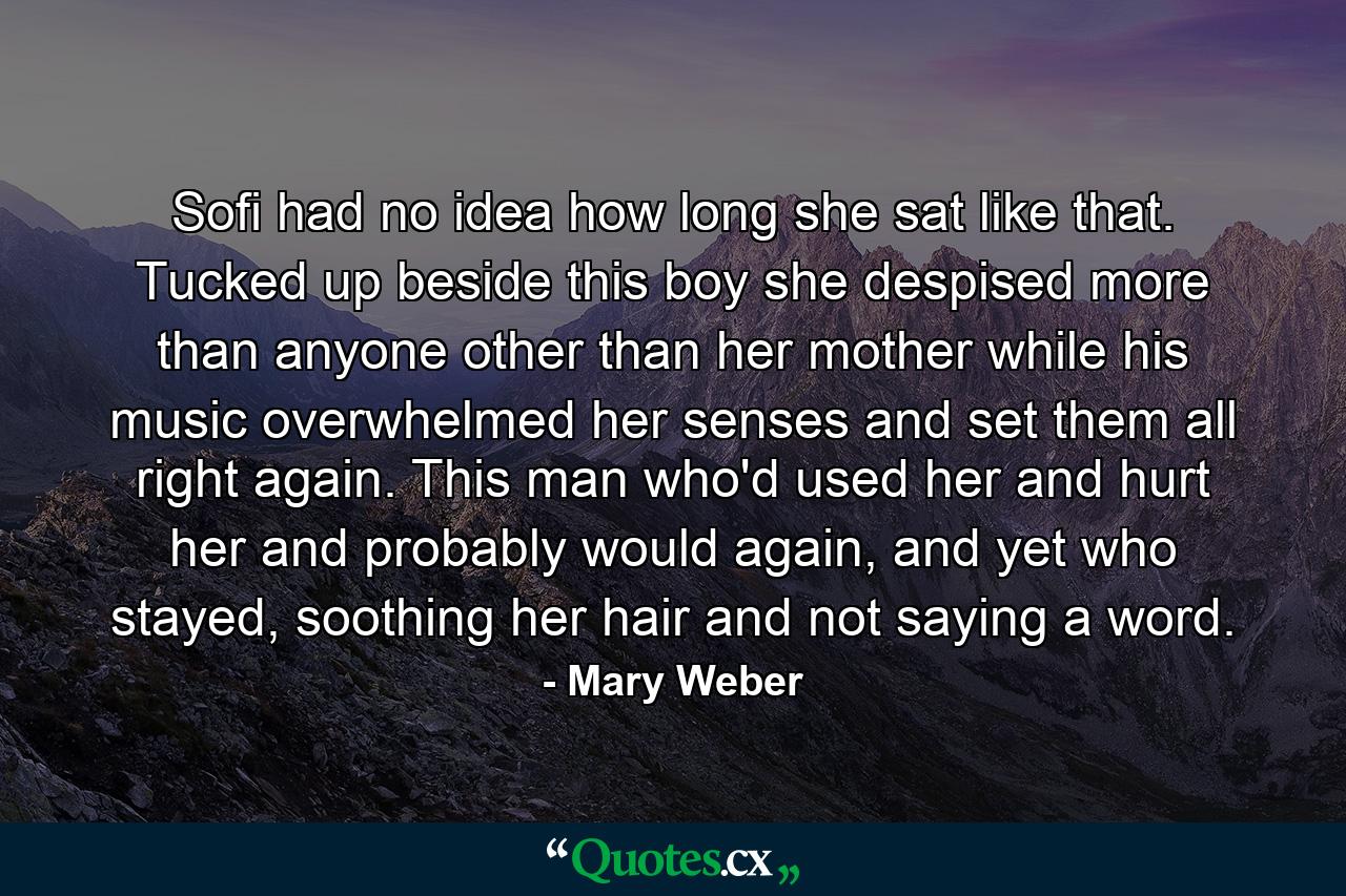 Sofi had no idea how long she sat like that. Tucked up beside this boy she despised more than anyone other than her mother while his music overwhelmed her senses and set them all right again. This man who'd used her and hurt her and probably would again, and yet who stayed, soothing her hair and not saying a word. - Quote by Mary Weber