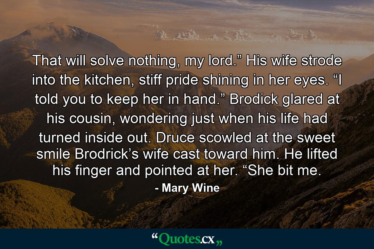 That will solve nothing, my lord.” His wife strode into the kitchen, stiff pride shining in her eyes. “I told you to keep her in hand.” Brodick glared at his cousin, wondering just when his life had turned inside out. Druce scowled at the sweet smile Brodrick’s wife cast toward him. He lifted his finger and pointed at her. “She bit me. - Quote by Mary Wine