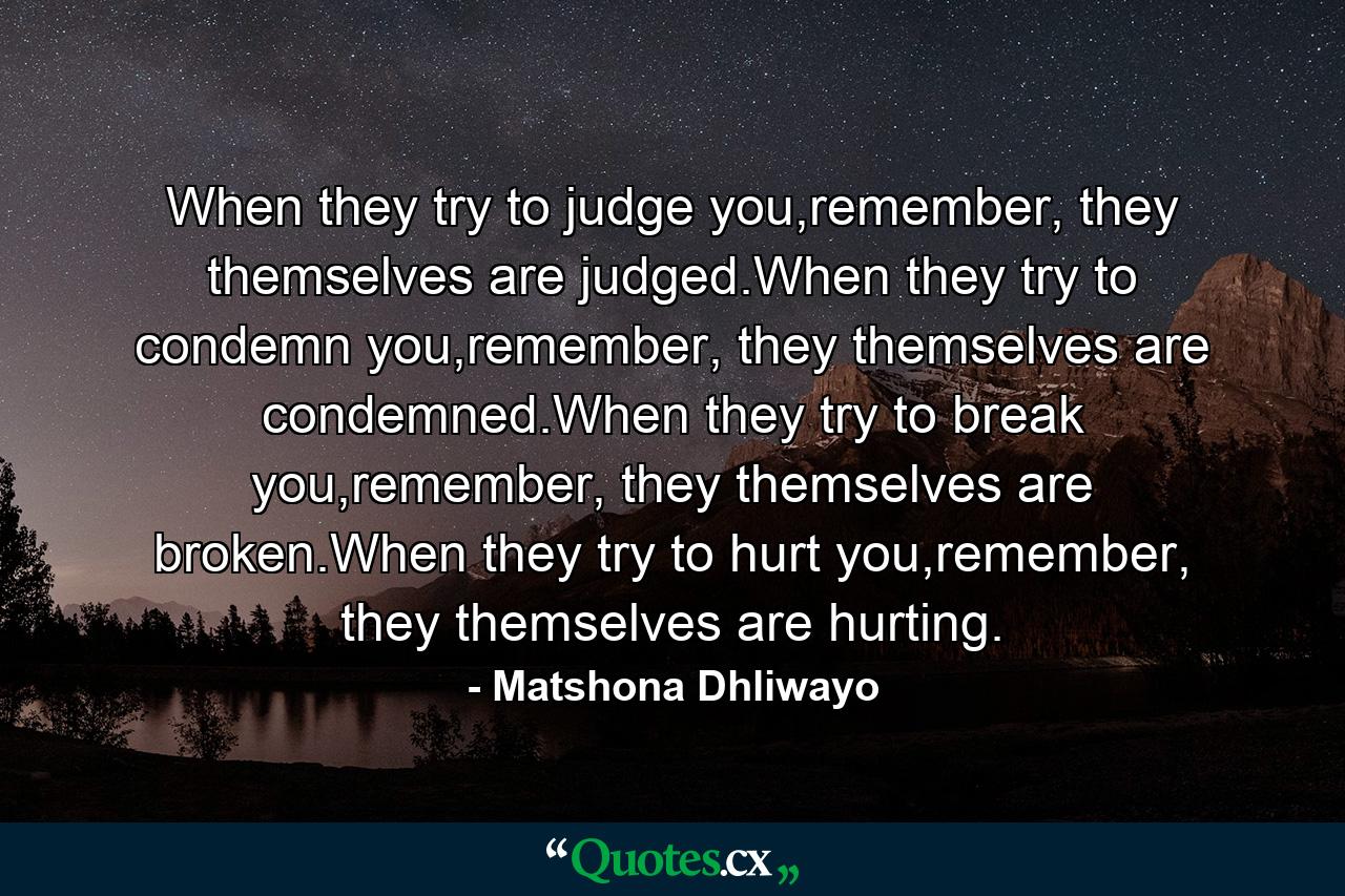 When they try to judge you,remember, they themselves are judged.When they try to condemn you,remember, they themselves are condemned.When they try to break you,remember, they themselves are broken.When they try to hurt you,remember, they themselves are hurting. - Quote by Matshona Dhliwayo