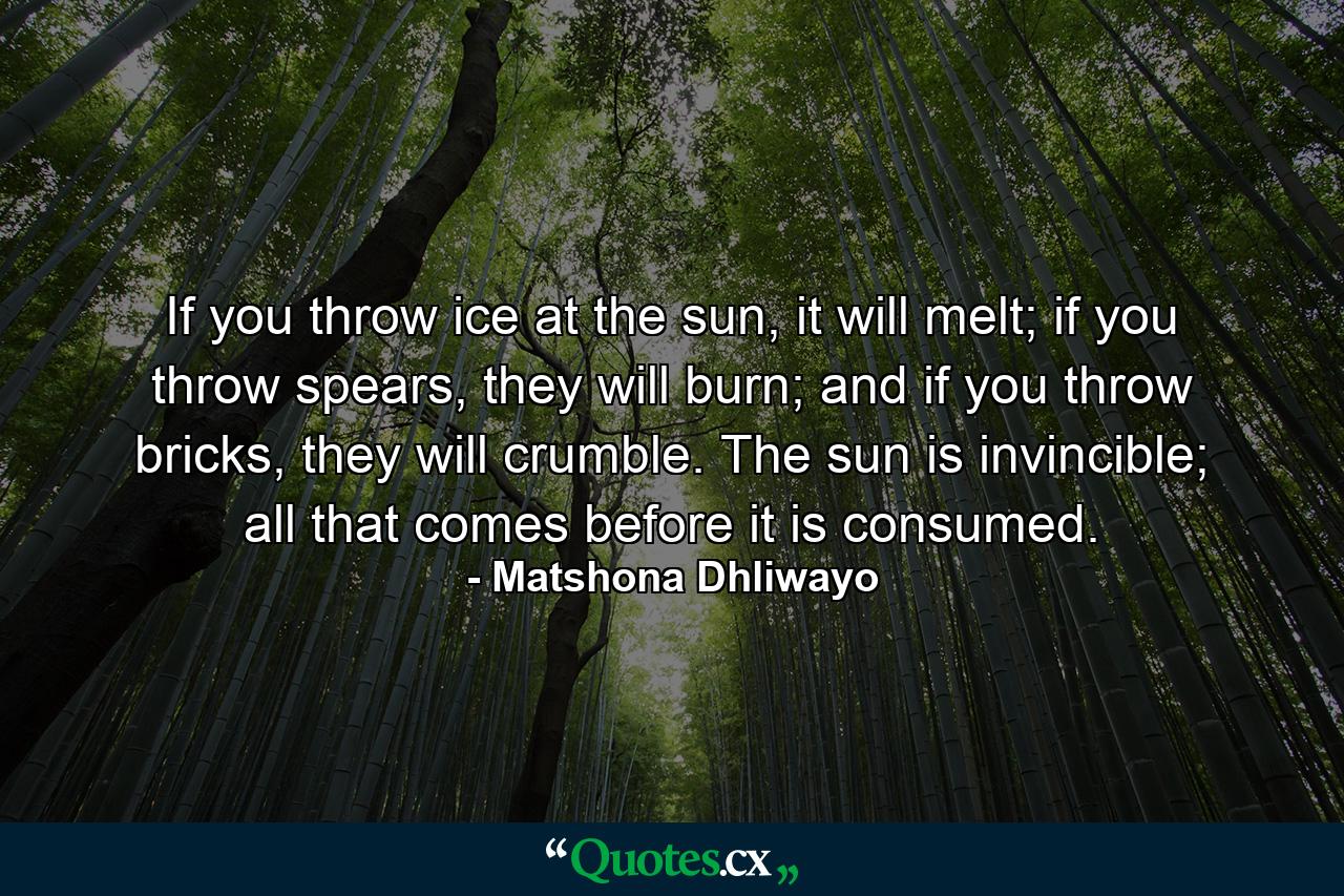 If you throw ice at the sun, it will melt; if you throw spears, they will burn; and if you throw bricks, they will crumble. The sun is invincible; all that comes before it is consumed. - Quote by Matshona Dhliwayo