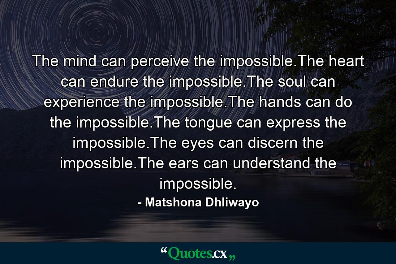 The mind can perceive the impossible.The heart can endure the impossible.The soul can experience the impossible.The hands can do the impossible.The tongue can express the impossible.The eyes can discern the impossible.The ears can understand the impossible. - Quote by Matshona Dhliwayo