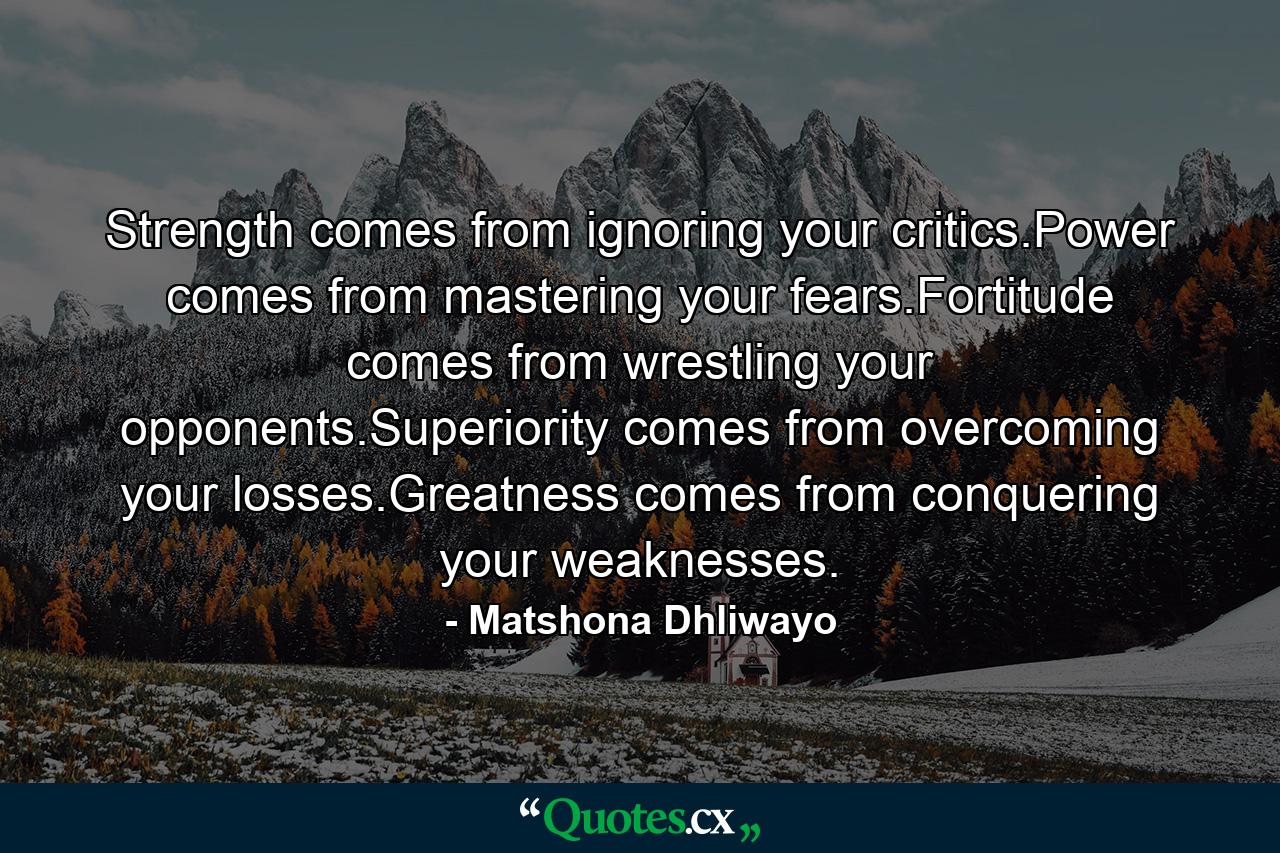 Strength comes from ignoring your critics.Power comes from mastering your fears.Fortitude comes from wrestling your opponents.Superiority comes from overcoming your losses.Greatness comes from conquering your weaknesses. - Quote by Matshona Dhliwayo