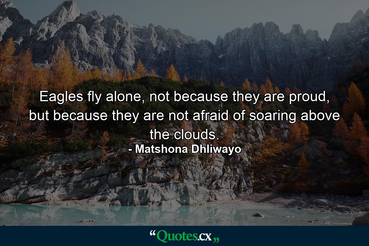 Eagles fly alone, not because they are proud, but because they are not afraid of soaring above the clouds. - Quote by Matshona Dhliwayo