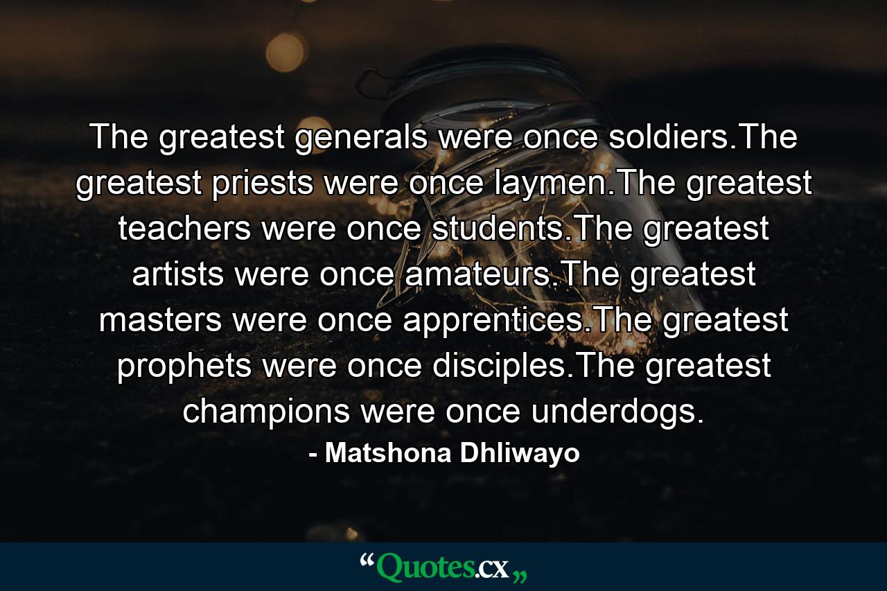 The greatest generals were once soldiers.The greatest priests were once laymen.The greatest teachers were once students.The greatest artists were once amateurs.The greatest masters were once apprentices.The greatest prophets were once disciples.The greatest champions were once underdogs. - Quote by Matshona Dhliwayo