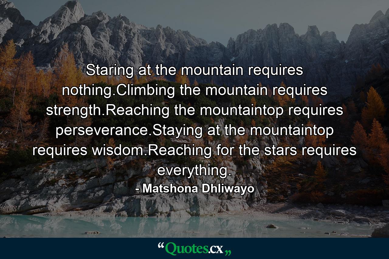 Staring at the mountain requires nothing.Climbing the mountain requires strength.Reaching the mountaintop requires perseverance.Staying at the mountaintop requires wisdom.Reaching for the stars requires everything. - Quote by Matshona Dhliwayo