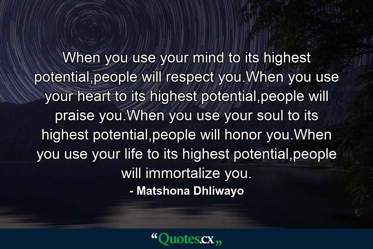 When you use your mind to its highest potential,people will respect you.When you use your heart to its highest potential,people will praise you.When you use your soul to its highest potential,people will honor you.When you use your life to its highest potential,people will immortalize you. - Quote by Matshona Dhliwayo