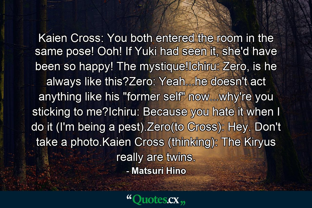 Kaien Cross: You both entered the room in the same pose! Ooh! If Yuki had seen it, she'd have been so happy! The mystique!Ichiru: Zero, is he always like this?Zero: Yeah...he doesn't act anything like his 