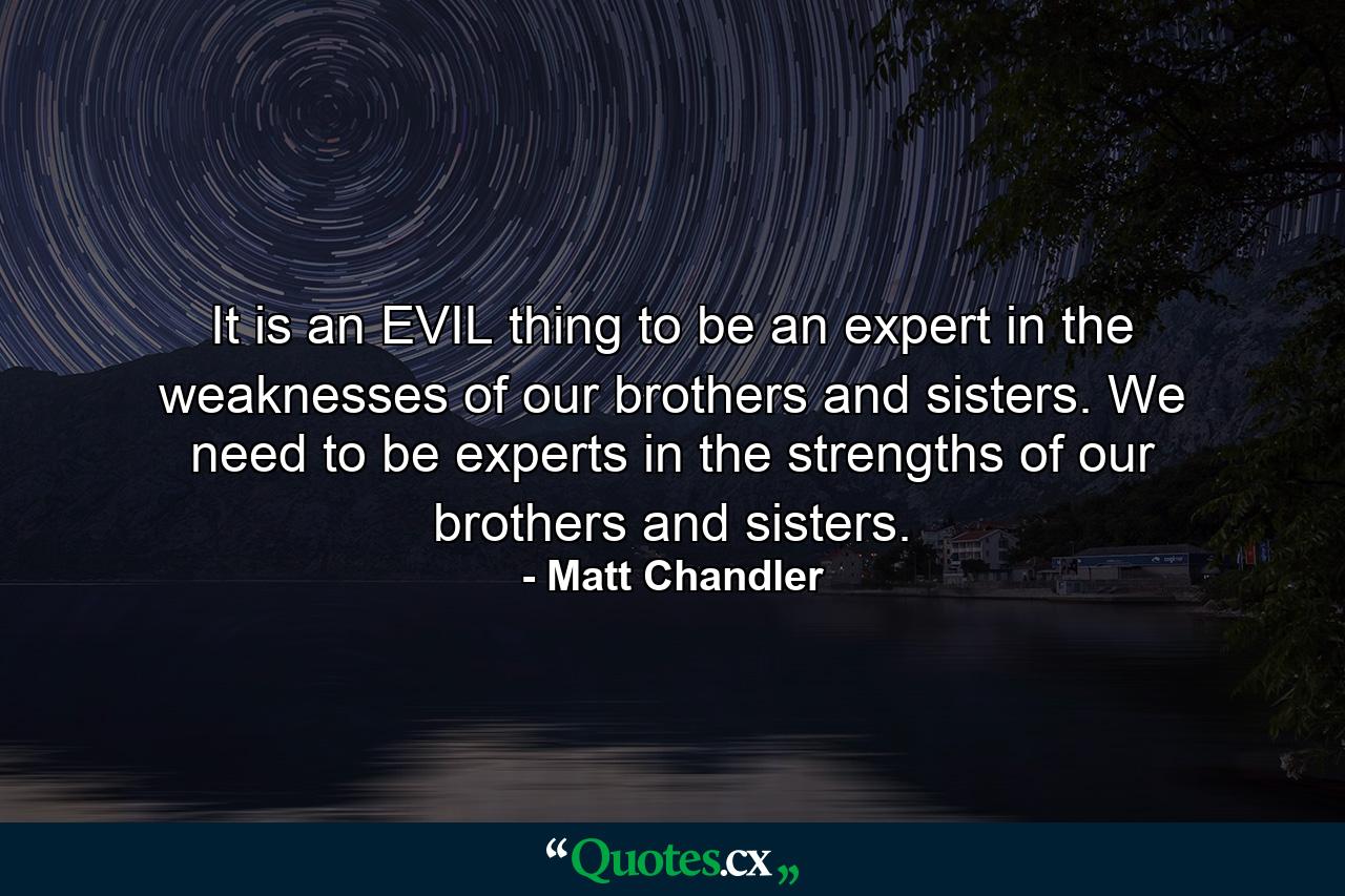 It is an EVIL thing to be an expert in the weaknesses of our brothers and sisters. We need to be experts in the strengths of our brothers and sisters. - Quote by Matt Chandler