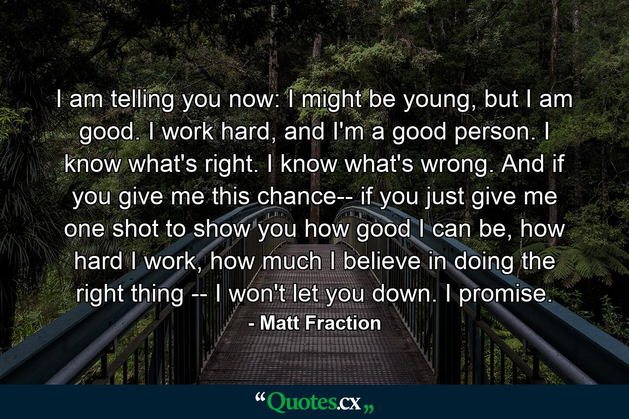 I am telling you now: I might be young, but I am good. I work hard, and I'm a good person. I know what's right. I know what's wrong. And if you give me this chance-- if you just give me one shot to show you how good I can be, how hard I work, how much I believe in doing the right thing -- I won't let you down. I promise. - Quote by Matt Fraction