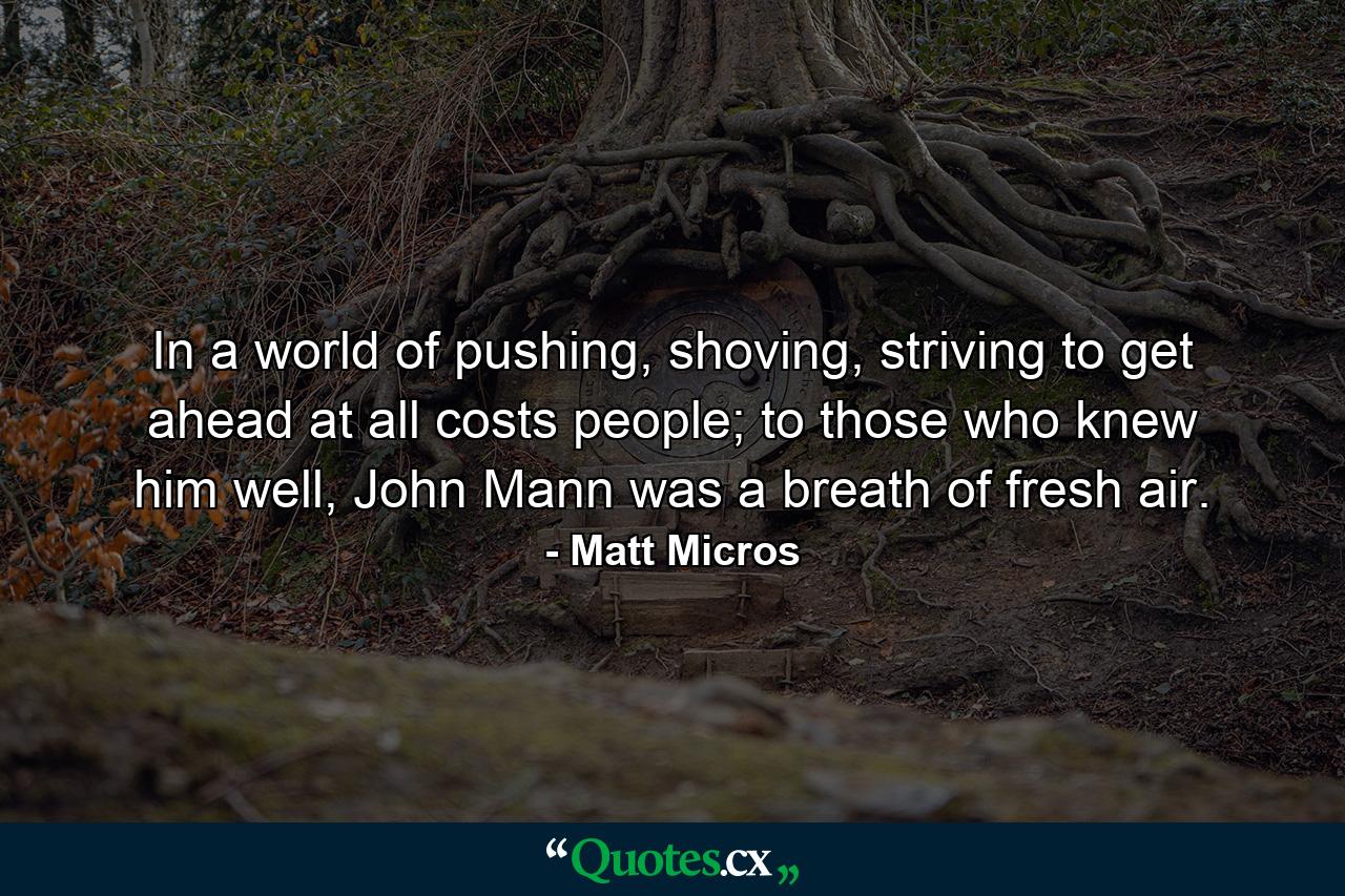 In a world of pushing, shoving, striving to get ahead at all costs people; to those who knew him well, John Mann was a breath of fresh air. - Quote by Matt Micros