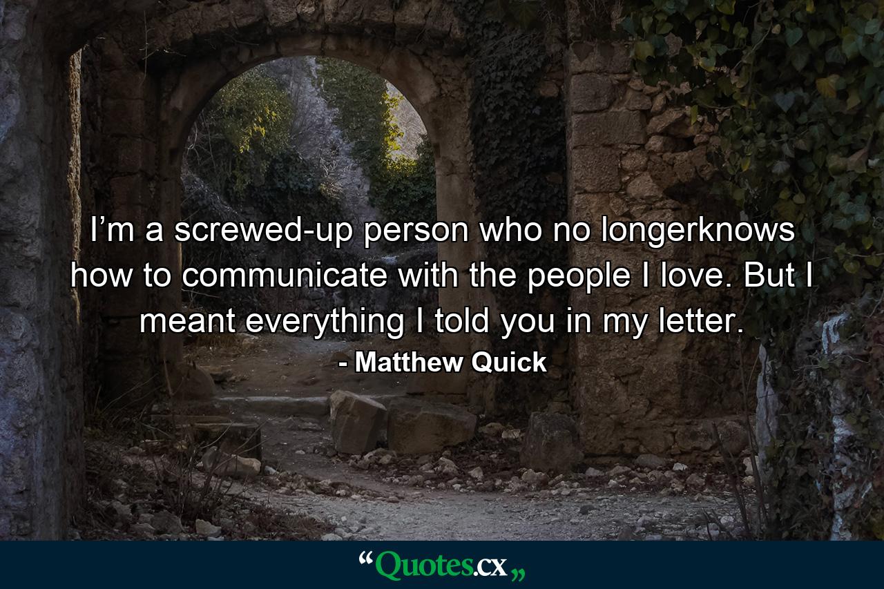 I’m a screwed-up person who no longerknows how to communicate with the people I love. But I meant everything I told you in my letter. - Quote by Matthew Quick