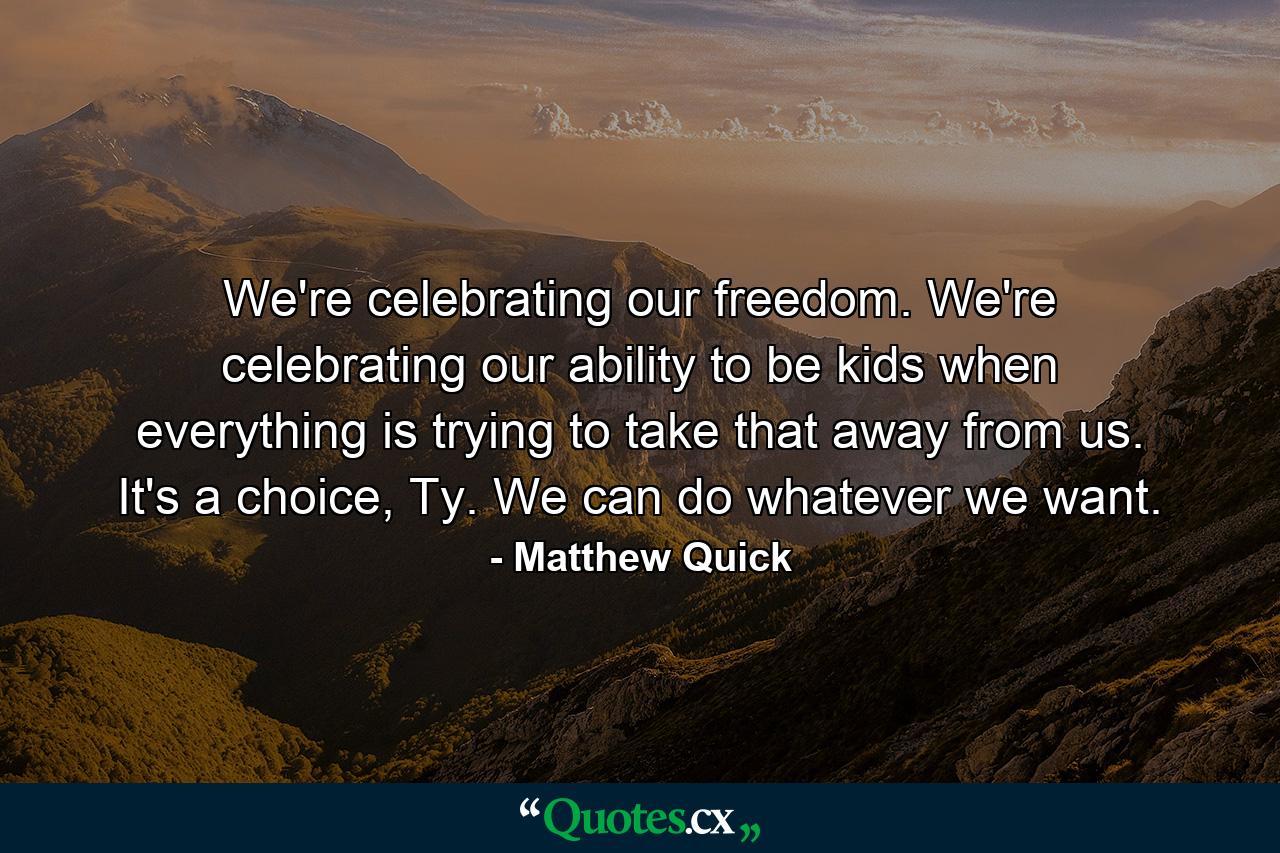 We're celebrating our freedom. We're celebrating our ability to be kids when everything is trying to take that away from us. It's a choice, Ty. We can do whatever we want. - Quote by Matthew Quick