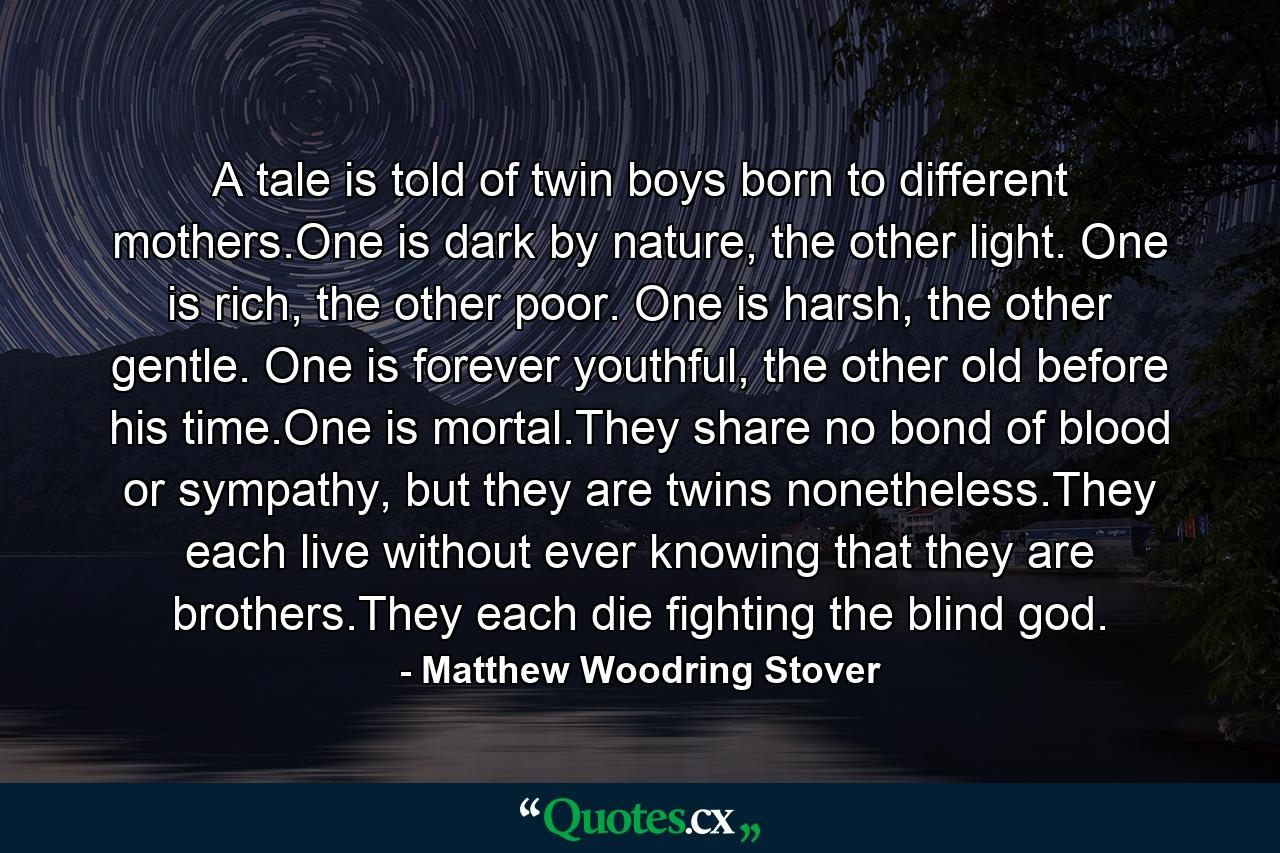 A tale is told of twin boys born to different mothers.One is dark by nature, the other light. One is rich, the other poor. One is harsh, the other gentle. One is forever youthful, the other old before his time.One is mortal.They share no bond of blood or sympathy, but they are twins nonetheless.They each live without ever knowing that they are brothers.They each die fighting the blind god. - Quote by Matthew Woodring Stover