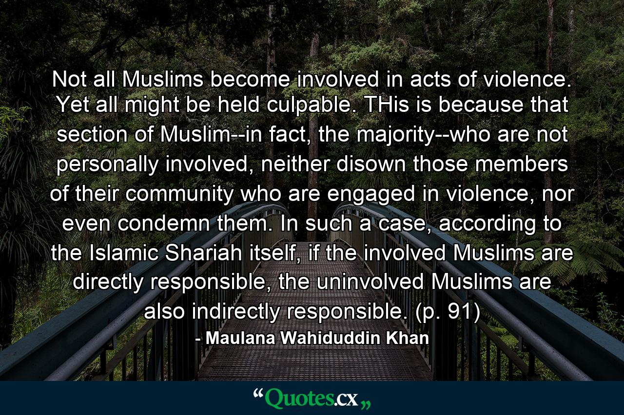 Not all Muslims become involved in acts of violence. Yet all might be held culpable. THis is because that section of Muslim--in fact, the majority--who are not personally involved, neither disown those members of their community who are engaged in violence, nor even condemn them. In such a case, according to the Islamic Shariah itself, if the involved Muslims are directly responsible, the uninvolved Muslims are also indirectly responsible. (p. 91) - Quote by Maulana Wahiduddin Khan