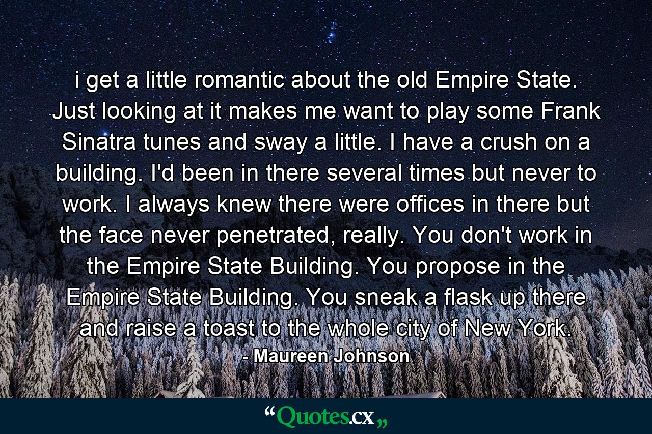 i get a little romantic about the old Empire State. Just looking at it makes me want to play some Frank Sinatra tunes and sway a little. I have a crush on a building. I'd been in there several times but never to work. I always knew there were offices in there but the face never penetrated, really. You don't work in the Empire State Building. You propose in the Empire State Building. You sneak a flask up there and raise a toast to the whole city of New York. - Quote by Maureen Johnson