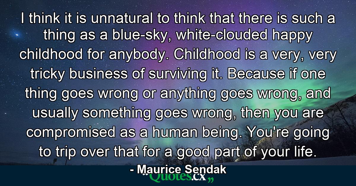 I think it is unnatural to think that there is such a thing as a blue-sky, white-clouded happy childhood for anybody. Childhood is a very, very tricky business of surviving it. Because if one thing goes wrong or anything goes wrong, and usually something goes wrong, then you are compromised as a human being. You're going to trip over that for a good part of your life. - Quote by Maurice Sendak