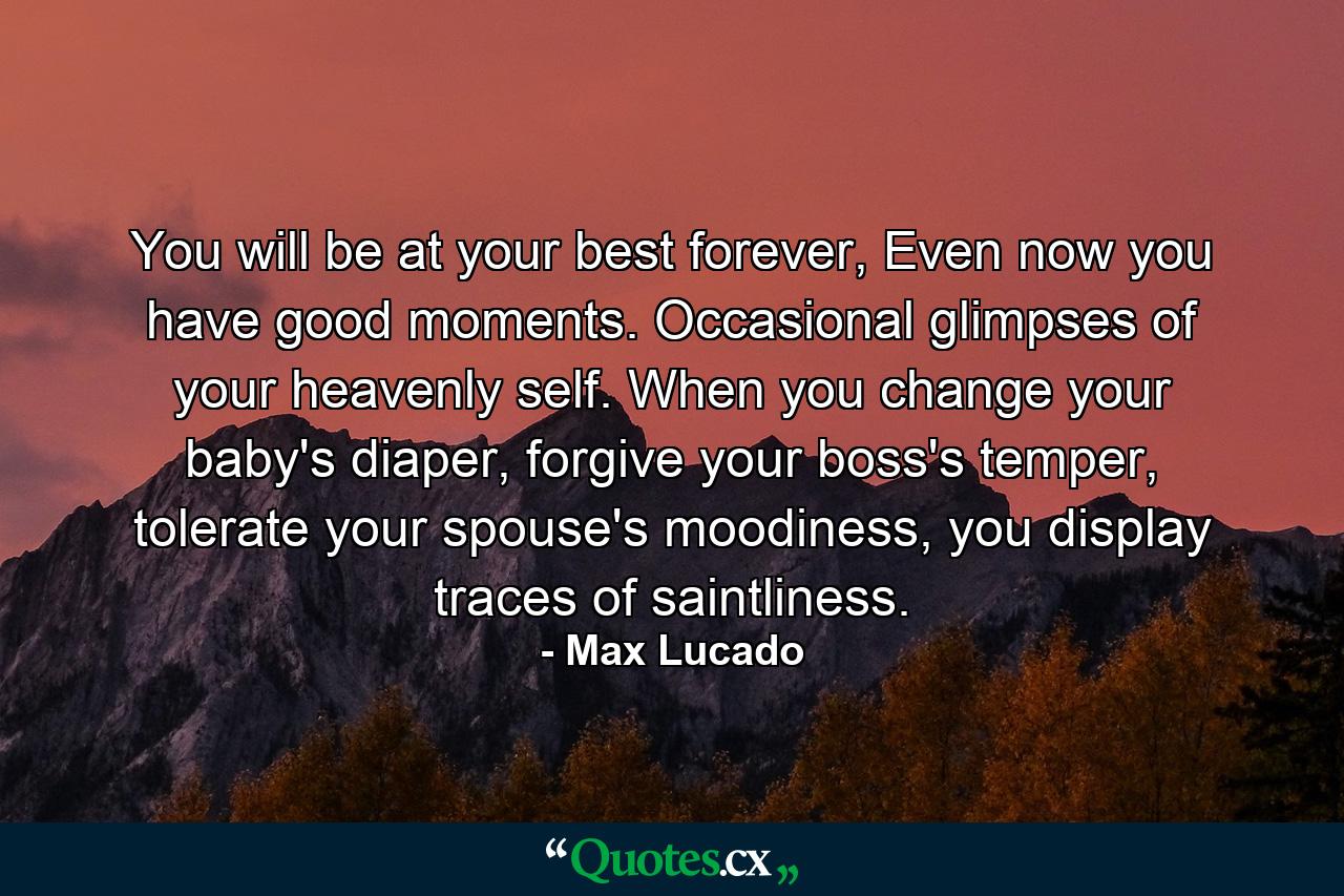 You will be at your best forever, Even now you have good moments. Occasional glimpses of your heavenly self. When you change your baby's diaper, forgive your boss's temper, tolerate your spouse's moodiness, you display traces of saintliness. - Quote by Max Lucado