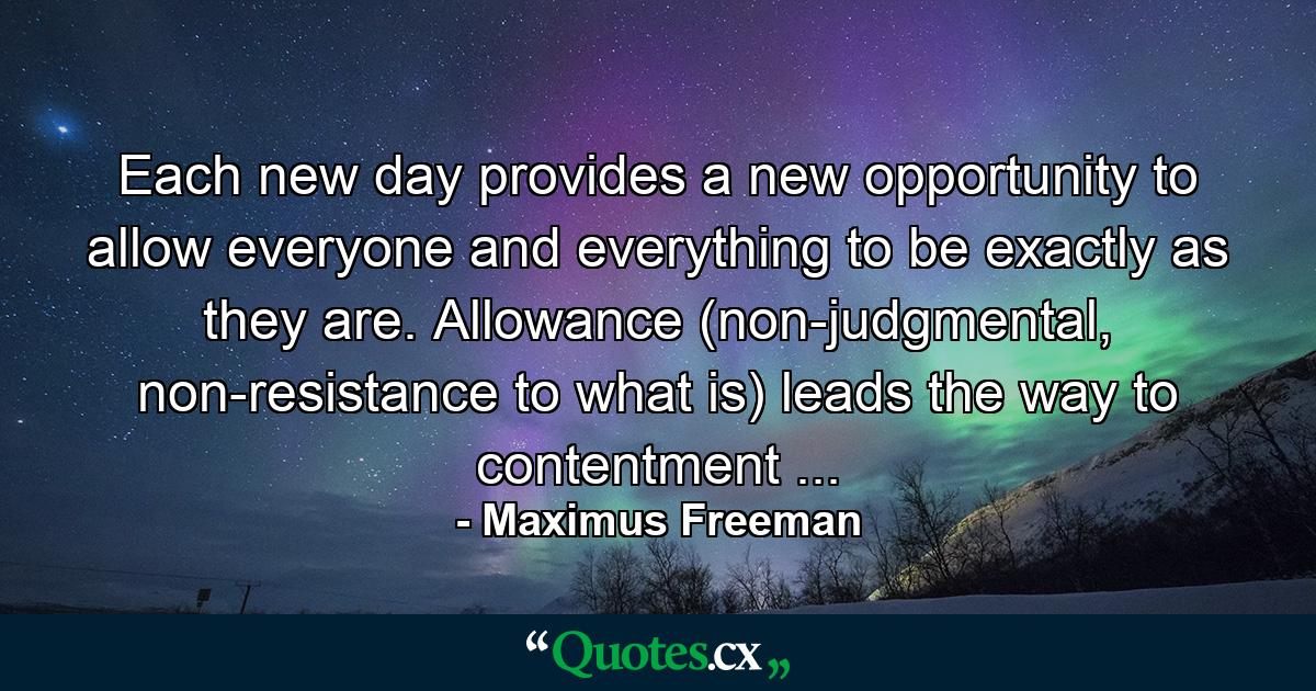 Each new day provides a new opportunity to allow everyone and everything to be exactly as they are. Allowance (non-judgmental, non-resistance to what is) leads the way to contentment ... - Quote by Maximus Freeman