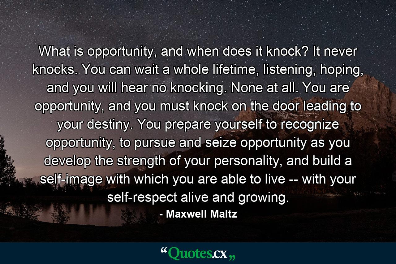 What is opportunity, and when does it knock? It never knocks. You can wait a whole lifetime, listening, hoping, and you will hear no knocking. None at all. You are opportunity, and you must knock on the door leading to your destiny. You prepare yourself to recognize opportunity, to pursue and seize opportunity as you develop the strength of your personality, and build a self-image with which you are able to live -- with your self-respect alive and growing. - Quote by Maxwell Maltz