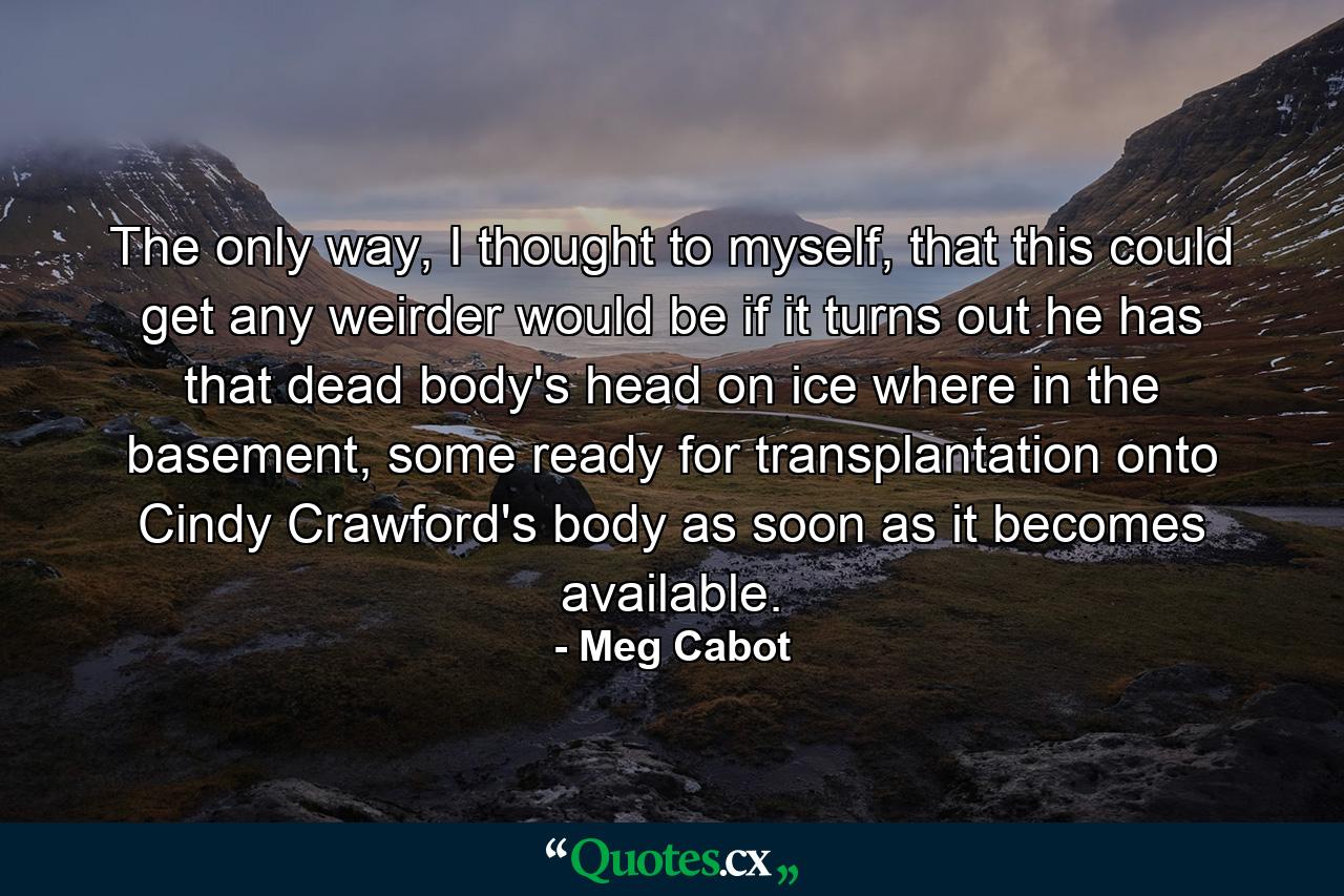 The only way, I thought to myself, that this could get any weirder would be if it turns out he has that dead body's head on ice where in the basement, some ready for transplantation onto Cindy Crawford's body as soon as it becomes available. - Quote by Meg Cabot