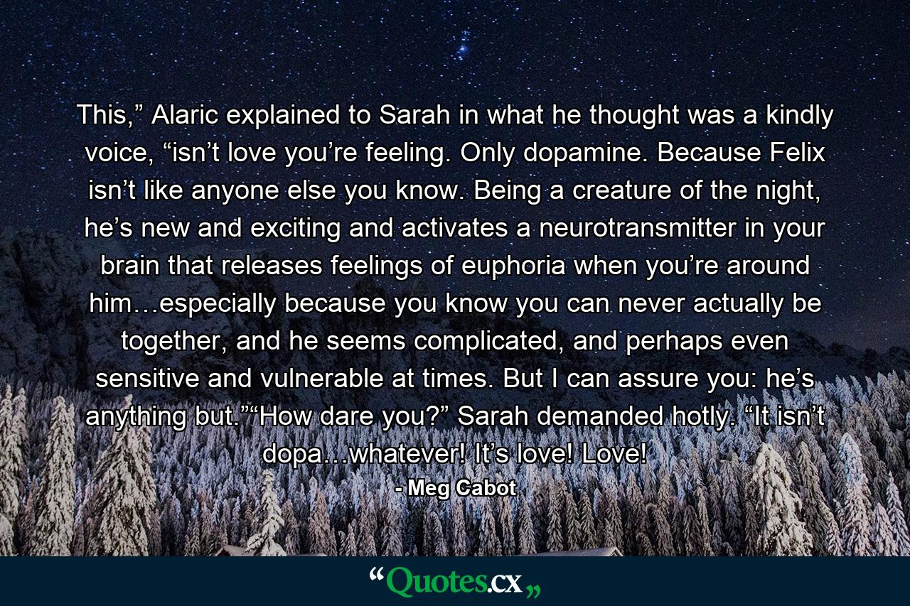 This,” Alaric explained to Sarah in what he thought was a kindly voice, “isn’t love you’re feeling. Only dopamine. Because Felix isn’t like anyone else you know. Being a creature of the night, he’s new and exciting and activates a neurotransmitter in your brain that releases feelings of euphoria when you’re around him…especially because you know you can never actually be together, and he seems complicated, and perhaps even sensitive and vulnerable at times. But I can assure you: he’s anything but.”“How dare you?” Sarah demanded hotly. “It isn’t dopa…whatever! It’s love! Love! - Quote by Meg Cabot