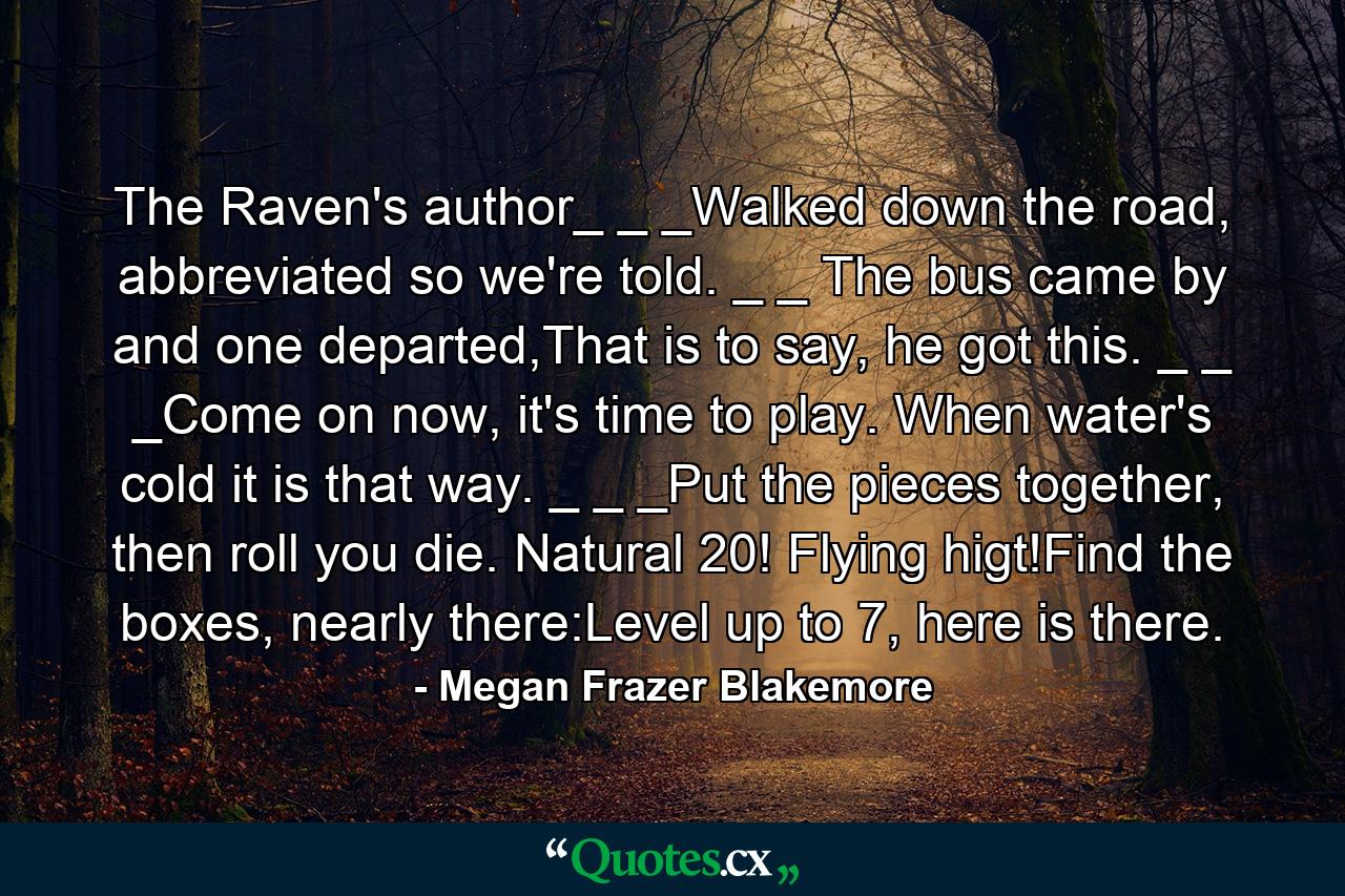 The Raven's author_ _ _Walked down the road, abbreviated so we're told. _ _ The bus came by and one departed,That is to say, he got this. _ _ _Come on now, it's time to play. When water's cold it is that way. _ _ _Put the pieces together, then roll you die. Natural 20! Flying higt!Find the boxes, nearly there:Level up to 7, here is there. - Quote by Megan Frazer Blakemore