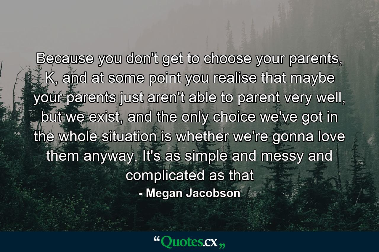 Because you don't get to choose your parents, K, and at some point you realise that maybe your parents just aren't able to parent very well, but we exist, and the only choice we've got in the whole situation is whether we're gonna love them anyway. It's as simple and messy and complicated as that - Quote by Megan Jacobson