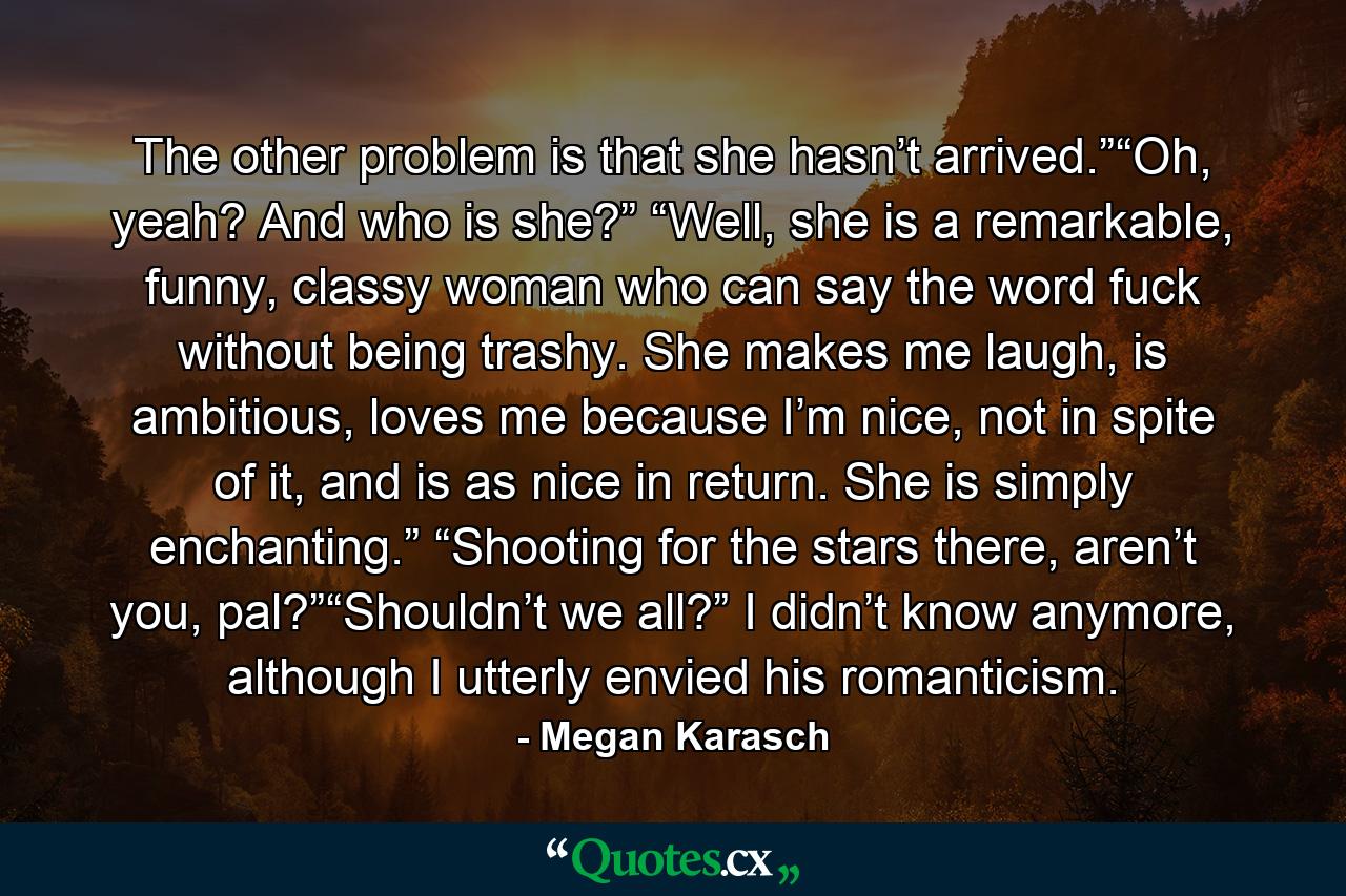 The other problem is that she hasn’t arrived.”“Oh, yeah? And who is she?” “Well, she is a remarkable, funny, classy woman who can say the word fuck without being trashy. She makes me laugh, is ambitious, loves me because I’m nice, not in spite of it, and is as nice in return. She is simply enchanting.” “Shooting for the stars there, aren’t you, pal?”“Shouldn’t we all?” I didn’t know anymore, although I utterly envied his romanticism. - Quote by Megan Karasch