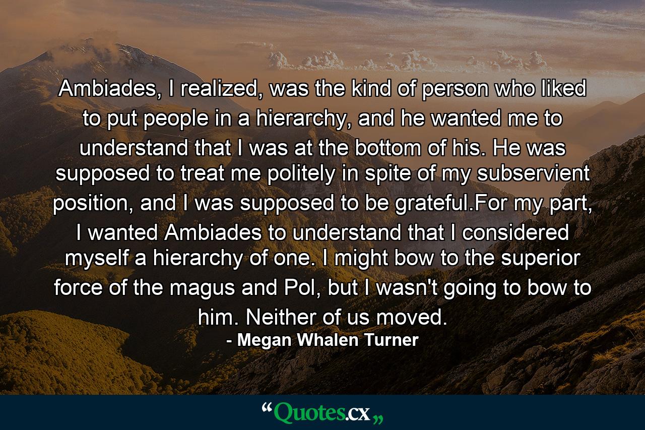 Ambiades, I realized, was the kind of person who liked to put people in a hierarchy, and he wanted me to understand that I was at the bottom of his. He was supposed to treat me politely in spite of my subservient position, and I was supposed to be grateful.For my part, I wanted Ambiades to understand that I considered myself a hierarchy of one. I might bow to the superior force of the magus and Pol, but I wasn't going to bow to him. Neither of us moved. - Quote by Megan Whalen Turner